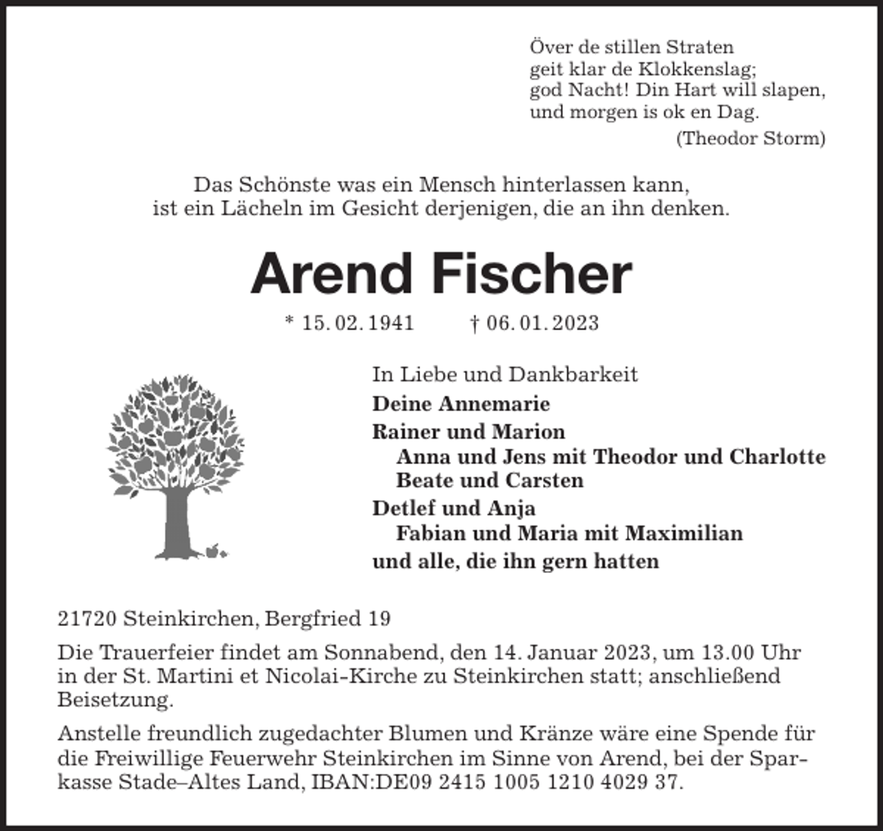 <p>Över de stillen Straten<br />geit klar de Klokkenslag;<br />god Nacht! Din Hart will slapen,<br />und morgen is ok en Dag.<br />(Theodor Storm)<br />Das Schönste was ein Mensch hinterlassen kann,<br />ist ein Lächeln im Gesicht derjenigen, die an ihn denken.<br />Arend Fischer<br />* 15. 02. 1941 † 06. 01. 2023<br />In Liebe und Dankbarkeit<br />Deine Annemarie<br />Rainer und Marion<br />Anna und Jens mit Theodor und Charlotte<br />Beate und Carsten<br />Detlef und Anja<br />Fabian und Maria mit Maximilian<br />und alle, die ihn gern hatten<br />21720 Steinkirchen, Bergfried 19<br />Die Trauerfeier findet am Sonnabend, den 14. Januar 2023, um 13.00 Uhr in der St. Martini et Nicolai-Kirche zu Steinkirchen statt; anschließend Beisetzung.<br />Anstelle freundlich zugedachter Blumen und Kränze wäre eine Spende für die Freiwillige Feuerwehr Steinkirchen im Sinne von Arend, bei der Sparkasse Stade-Altes Land, IBAN:DE09 2415 1005 1210 4029 37.</p>