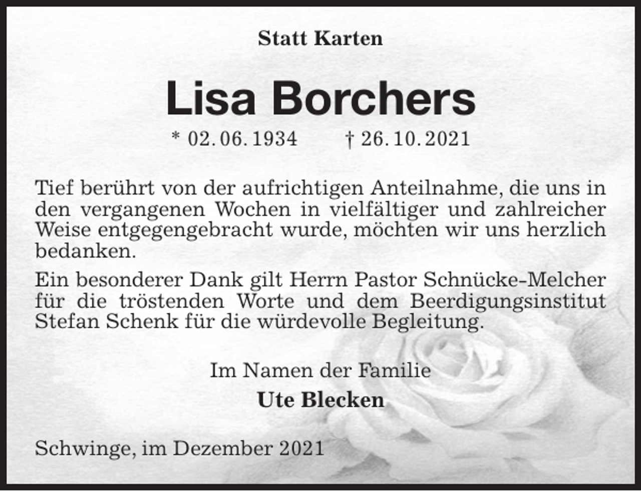 <p>Statt Karten<br />Lisa Borchers<br />* 02. 06. 1934 † 26. 10. 2021<br />Tief berührt von der aufrichtigen Anteilnahme, die uns in den vergangenen Wochen in vielfältiger und zahlreicher Weise entgegengebracht wurde, möchten wir uns herzlich bedanken.<br />Ein besonderer Dank gilt Herrn Pastor Schnücke-Melcher<br />für die tröstenden Worte und dem Beerdigungsinstitut Stefan Schenk für die würdevolle Begleitung.<br />Im Namen der Familie<br />Ute Blecken<br />Schwinge, im Dezember 2021</p>