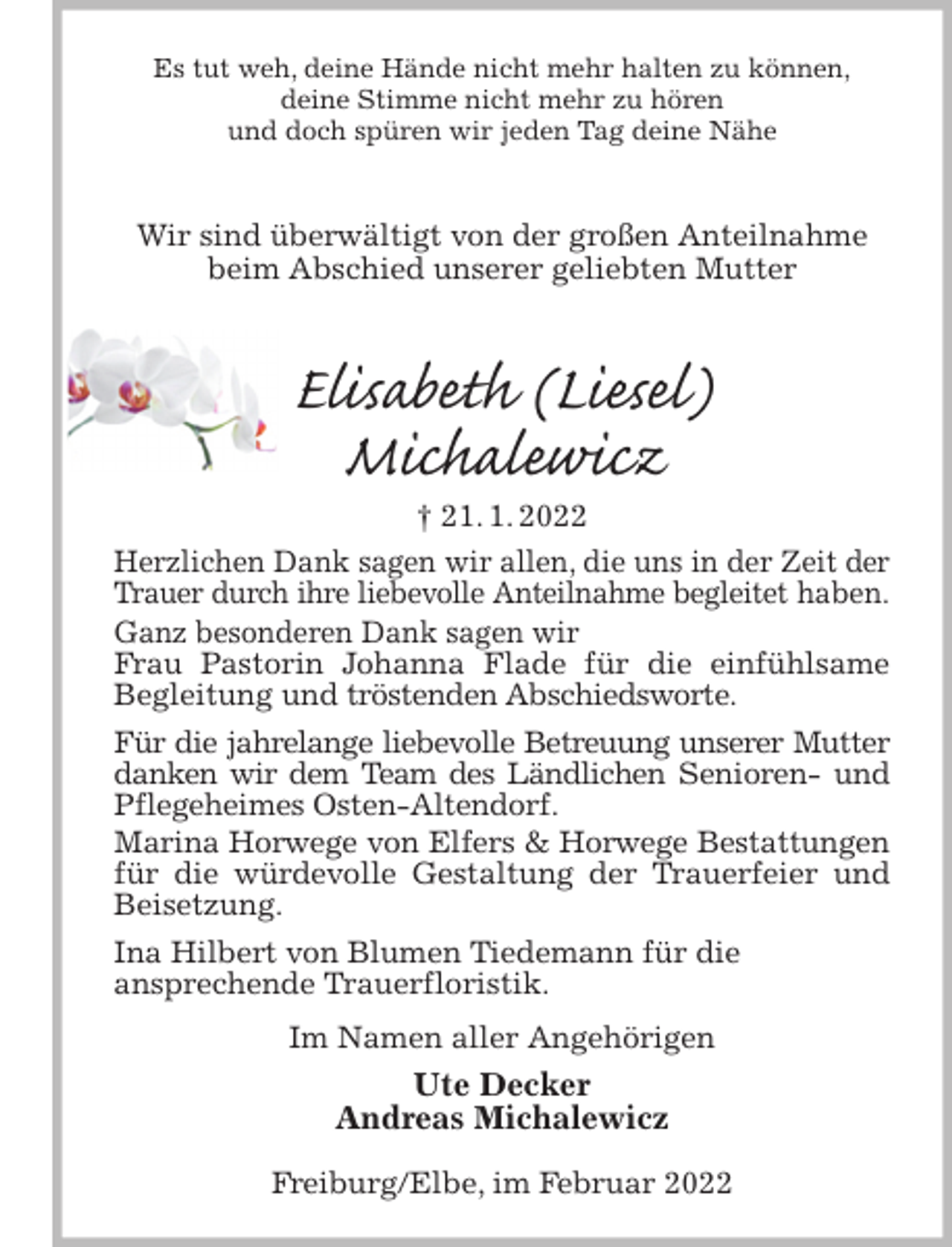 <p>Es tut weh, deine Hände nicht mehr halten zu können,<br />deine Stimme nicht mehr zu hören<br />und doch spüren wir jeden Tag deine Nähe<br />Wir sind überwältigt von der großen Anteilnahme beim Abschied unserer geliebten Mutter<br />Elisabeth (Liesel)<br />Michalewicz<br />† 21. 1. 2022</p>
<p>Herzlichen Dank sagen wir allen, die uns in der Zeit der<br />Trauer durch ihre liebevolle Anteilnahme begleitet haben.<br />Ganz besonderen Dank sagen wir<br />Frau Pastorin Johanna Flade für die einfühlsame<br />Begleitung und tröstenden Abschiedsworte.<br />Für die jahrelange liebevolle Betreuung unserer Mutter<br />danken wir dem Team des Ländlichen Senioren- und<br />Pflegeheimes Osten-Altendorf.<br />Marina Horwege von Elfers &amp; Horwege Bestattungen<br />für die würdevolle Gestaltung der Trauerfeier und<br />Beisetzung.<br />Ina Hilbert von Blumen Tiedemann für die<br />ansprechende Trauerfloristik.</p>
<p>Im Namen aller Angehörigen<br />Ute Decker<br />Andreas Michalewicz</p>
<p>Freiburg/Elbe, im Februar 2022</p>