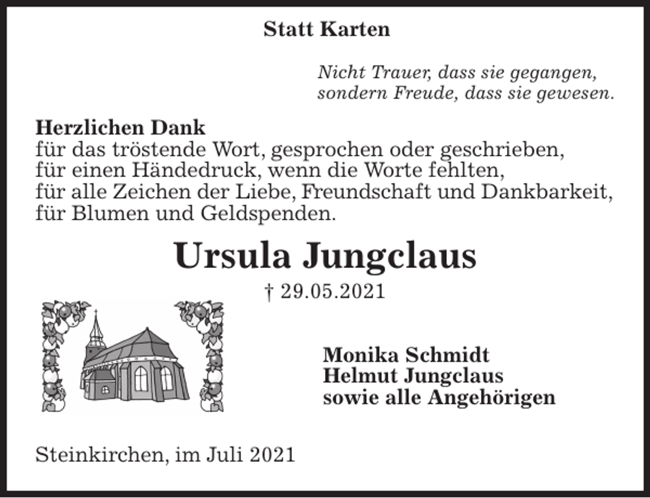 <p>Nicht Trauer, dass sie gegangen,<br />sondern Freude, dass sie gewesen.<br />Herzlichen Dank<br />für das tröstende Wort, gesprochen oder geschrieben,<br />für einen Händedruck, wenn die Worte fehlten,<br />für alle Zeichen der Liebe, Freundschaft und Dankbarkeit,<br />für Blumen und Geldspenden.<br />Ursula Jungclaus<br />† 29.05.2021</p>
<p>Monika Schmidt<br />Helmut Jungclaus<br />sowie alle Angehörigen</p>
<p>Steinkirchen, im Juli 2021<br />Statt Karten</p>