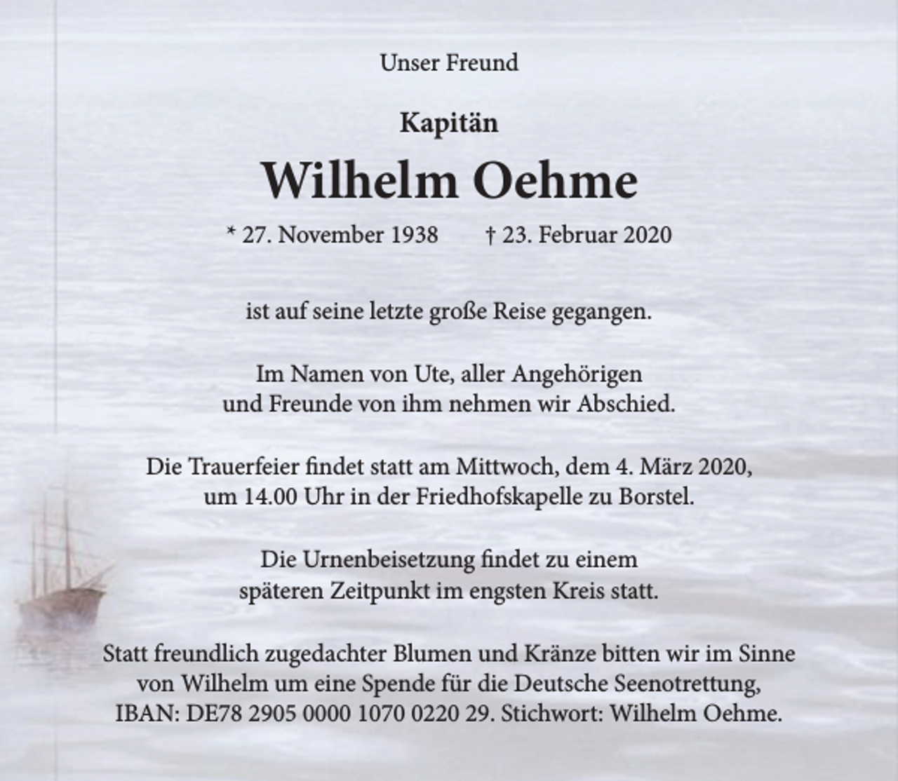 <p>Unser Freund<br />Kapitän<br />Wilhelm Oehme<br />* 27. November 1938 + 23. Februar 2020<br />ist auf seine letzte große Reise gegangen.<br />Im Namen von Ute, aller Angehörigen<br />und Freunde von ihm nehmen wir Abschied.<br />Die Trauerfeier findet statt am Mittwoch, dem 4. März 2020,<br />um 14.00 Uhr in der Friedhofskapelle zu Borstel.<br />Die Urnenbeisetzung findet zu einem<br />späteren Zeitpunkt im engsten Kreis statt.<br />Statt freundliche zugedachter Blumen und Kränze bitten wir im Sinne<br />von Wilhelm um eine Spende für die Deutsche Seenotrettung,<br />IBAN: DE78 2905 0000 1070 0220 29, Strichwort: Wilhelm Oehme.</p>