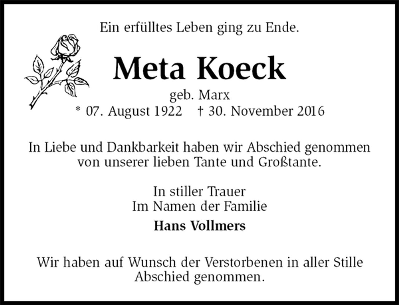 <p>Ein erfülltes Leben ging zu Ende.<br />Meta Koeck<br />geb. Marx<br />* 07. August 1922 † 30. November 2016<br />In Liebe und Dankbarkeit haben wir Abschied genommen<br />von unserer lieben Tante und Großtante.</p><p>In stiller Trauer<br />Im Namen der Familie<br />Hans Vollmers<br />Wir haben auf Wunsch der Verstorbenen in aller Stille Abschied genommen.</p>