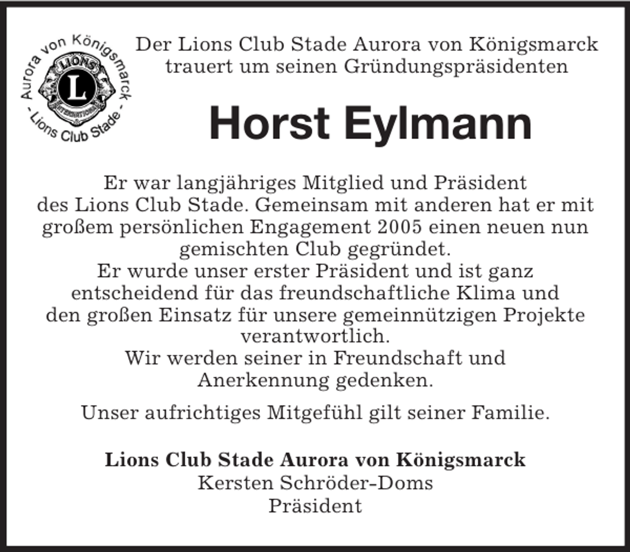 <p>Der Lions Club Stade Aurora von Königsmarck<br />trauert um seinen Gründungspräsidenten<br />Horst Eylmann<br />Er war langjähriges Mitglied und Präsident<br />des Lions Club Stade. Gemeinsam mit anderen hat er mit<br />großem persönlichen Engagement 2005 einen neuen nun<br />gemischten Club gegründet.<br />Er wurde unser erster Präsident und ist ganz<br />entscheidend für das freundschaftliche Klima und<br />den großen Einsatz für unsere gemeinnützigen Projekte<br />verantwortlich.<br />Wir werden seiner in Freundschaft und<br />Anerkennung gedenken.<br />Unser aufrichtiges Mitgefühl gilt seiner Familie.<br />Lions Club Stade Aurora von Königsmarck<br />Kersten Schröder-Doms<br />Präsident</p>