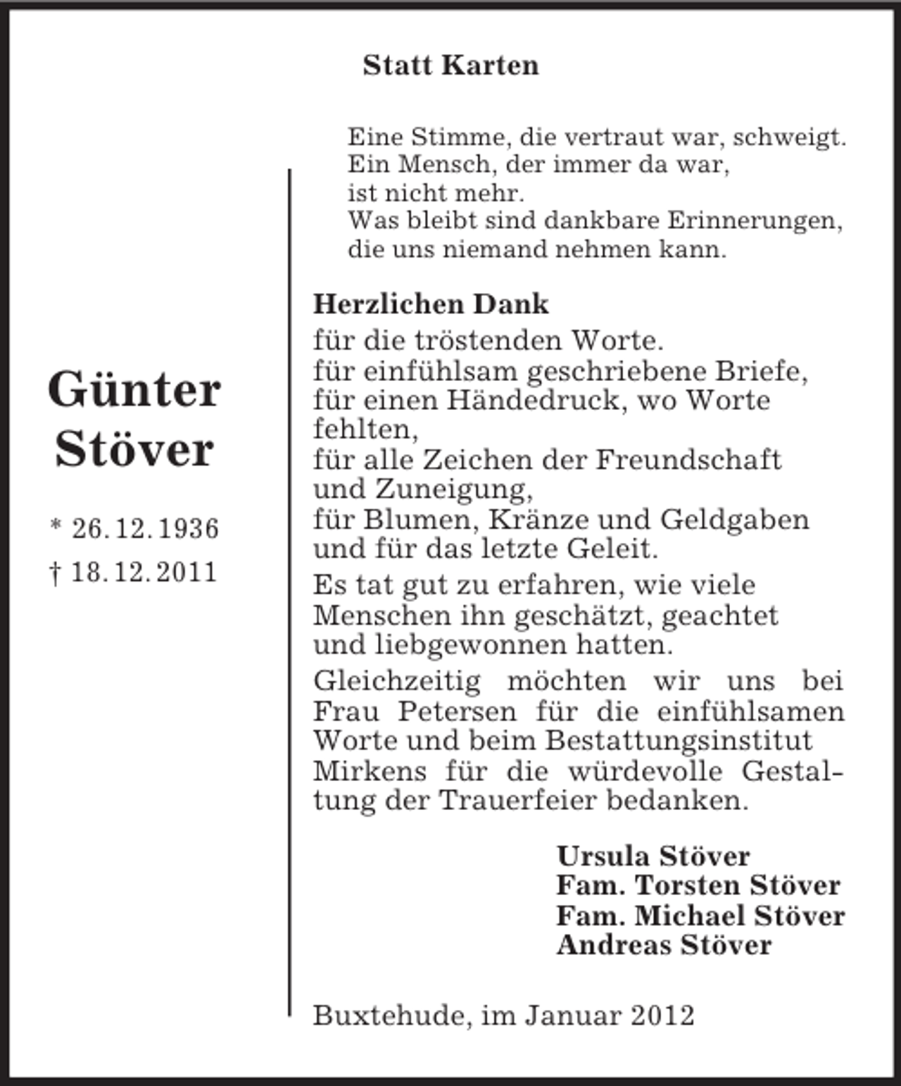 <p>Statt Karten<br />Eine Stimme, die vertraut war, schweigt.<br />Ein Mensch, der immer da war,<br />ist nicht mehr.<br />Was bleibt sind dankbare Erinnerungen,<br />die uns niemand nehmen kann.</p><p>Günter<br />Stöver<br />* 26. 12. 1936<br />† 18. 12. 2011</p><p>Herzlichen Dank<br />für die tröstenden Worte.<br />für einfühlsam geschriebene Briefe,<br />für einen Händedruck, wo Worte<br />fehlten,<br />für alle Zeichen der Freundschaft<br />und Zuneigung,<br />für Blumen, Kränze und Geldgaben<br />und für das letzte Geleit.<br />Es tat gut zu erfahren, wie viele<br />Menschen ihn geschätzt, geachtet<br />und liebgewonnen hatten.<br />Gleichzeitig möchten wir uns bei<br />Frau Petersen für die einfühlsamen<br />Worte und beim Bestattungsinstitut<br />Mirkens für die würdevolle Gestaltung der Trauerfeier bedanken.<br />Ursula Stöver<br />Fam. Torsten Stöver<br />Fam. Michael Stöver<br />Andreas Stöver<br />Buxtehude, im Januar 2012</p>