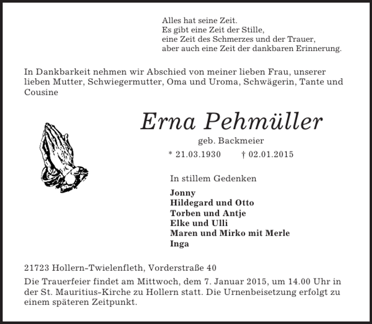 <p>Alles hat seine Zeit.<br />Es gibt eine Zeit der Stille,<br />eine Zeit des Schmerzes und der Trauer,<br />aber auch eine Zeit der dankbaren Erinnerung.<br />In Dankbarkeit nehmen wir Abschied von meiner lieben Frau, unserer lieben Mutter, Schwiegermutter, Oma und Uroma, Schwägerin, Tante und Cousine<br />Erna Pehmüller<br />geb. Backmeier<br />* 21.03.1930 † 02.01.2015<br />In stillem Gedenken<br />Jonny<br />Hildegard und Otto<br />Torben und Antje<br />Elke und Ulli<br />Maren und Mirko mit Merle<br />Inga<br />21723 Hollern-Twielenfleth, Vorderstraße 40<br />Die Trauerfeier findet am Mittwoch, dem 7. Januar 2015, um 14.00 Uhr in der St. Mauritius-Kirche zu Hollern statt. Die Urnenbeisetzung erfolgt zu einem späteren Zeitpunkt.</p>