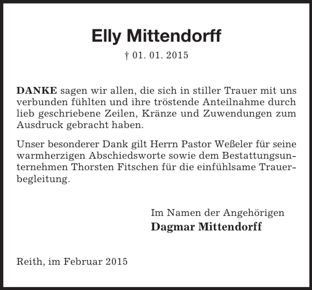 <p>Elly Mittendorff<br />† 01. 01. 2015<br />DANKE sagen wir allen, die sich in stiller Trauer mit uns verbunden fühlten und ihre tröstende Anteilnahme durch lieb geschriebene Zeilen, Kränze und Zuwendungen zum Ausdruck gebracht haben.<br />Unser besonderer Dank gilt Herrn Pastor Weßeler für seine warmherzigen Abschiedsworte sowie dem Bestattungsunternehmen Thorsten Fitschen für die einfühlsame Trauerbegleitung.<br />Im Namen der Angehörigen<br />Dagmar Mittendorff<br />Reith, im Februar 2015</p>