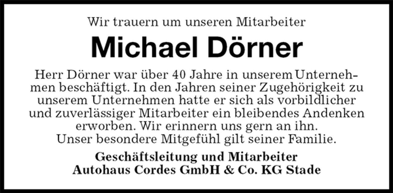 <p>Wir trauern um unseren Mitarbeiter<br />Michael Dörner<br />Herr Dörner war über 40 Jahre in unserem Unternehmen beschäftigt. In den Jahren seiner Zugehörigkeit zu unserem Unternehmen hatte er sich als vorbildlicher und zuverlässiger Mitarbeiter ein bleibendes Andenken erworben. Wir erinnern uns gern an ihn.<br />Unser besondere Mitgefühl gilt seiner Familie.<br />Geschäftsleitung und Mitarbeiter<br />Autohaus Cordes GmbH &amp; Co. KG Stade</p>