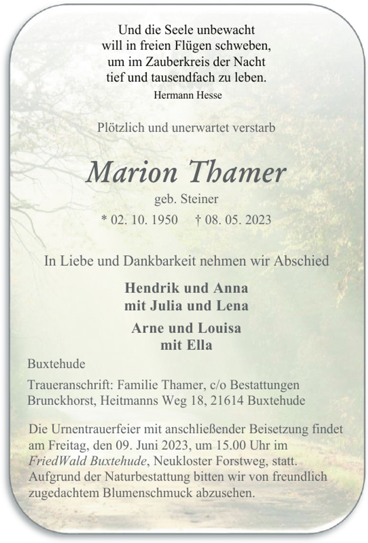 <p>Und die Seele unbewacht<br />will in freien Flügen schweben,<br />um im Zauberkreis der Nacht<br />tief und tausendfach zu leben.<br />Hermann Hesse<br />Plötzlich und unerwartet verstarb<br />Marion Thamer<br />geb. Steiner<br />* 02. 10. 1950 † 08. 05. 2023<br />In Liebe und Dankbarkeit nehmen wir Abschied<br />Hendrik und Anna<br />mit Julia und Lena<br />Arne und Louisa<br />mit Ella<br />Buxtehude<br />Traueranschrift: Familie Thamer, c/o Bestattungen<br />Brunckhorst, Heitmanns Weg 18, 21614 Buxtehude<br />Die Urnentrauerfeier mit anschließender Beisetzung findet<br />am Freitag, den 09. Juni 2023, um 15.00 Uhr im<br />FriedWald Buxtehude, Neukloster Forstweg, statt.<br />Aufgrund der Naturbestattung bitten wir von freundlich<br />zugedachtem Blumenschmuck abzusehen.</p>