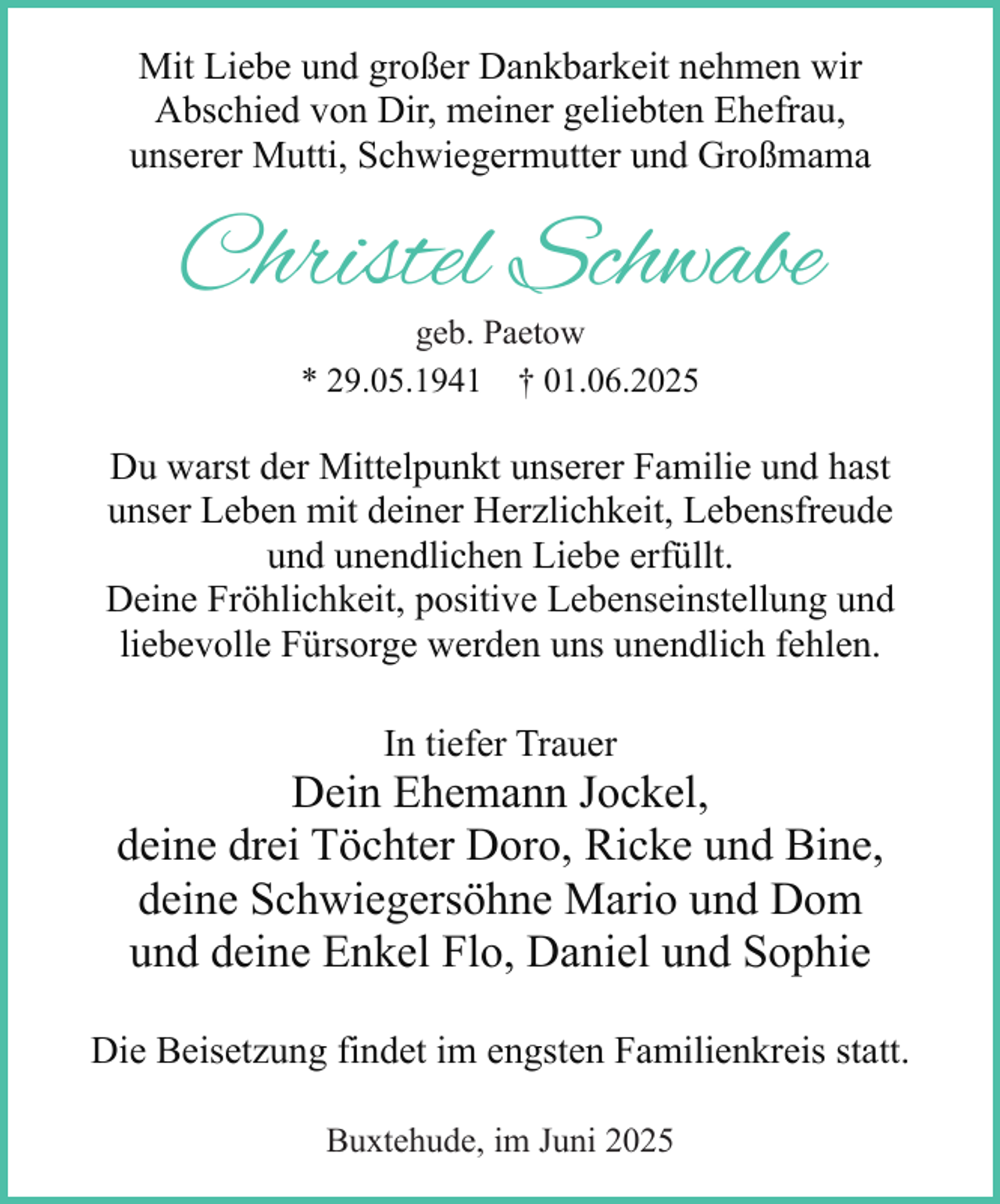 <p>Mit Liebe und großer Dankbarkeit nehmen wir<br />Abschied von Dir, meiner geliebten Ehefrau,<br />unserer Mutti, Schwiegermutter und Großmama</p><p>Christel Schwabe<br />geb. Paetow<br />* 29.05.1941 † 01.06.2025<br />.</p><p>Du warst der Mittelpunkt unserer Familie und hast<br />unser Leben mit deiner Herzlichkeit, Lebensfreude<br />und unendlichen Liebe erfüllt.<br />Deine Fröhlichkeit, positive Lebenseinstellung und<br />liebevolle Fürsorge werden uns unendlich fehlen.<br />In tiefer Trauer</p><p>Dein Ehemann Jockel,<br />deine drei Töchter Doro, Ricke und Bine,<br />deine Schwiegersöhne Mario und Dom<br />und deine Enkel Flo, Daniel und Sophie<br />Die Beisetzung findet im engsten Familienkreis statt.<br />Buxtehude, im Juni 2025</p>