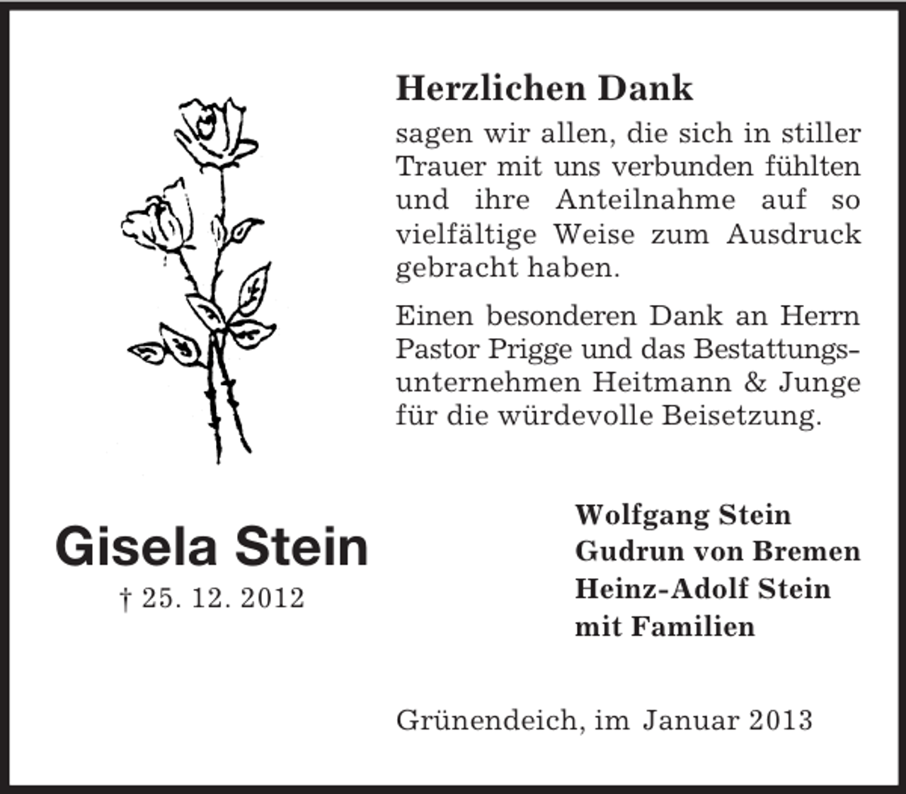 <p>Herzlichen Dank<br />sagen wir allen, die sich in stiller<br />Trauer mit uns verbunden fühlten<br />und ihre Anteilnahme auf so<br />vielfältige Weise zum Ausdruck<br />gebracht haben.<br />Einen besonderen Dank an Herrn<br />Pastor Prigge und das Bestattungsunternehmen Heitmann &amp; Junge<br />für die würdevolle Beisetzung.</p><p>Gisela Stein<br />† 25. 12. 2012</p><p>Wolfgang Stein<br />Gudrun von Bremen<br />Heinz-Adolf Stein<br />mit Familien<br />Grünendeich, im Januar 2013</p>
