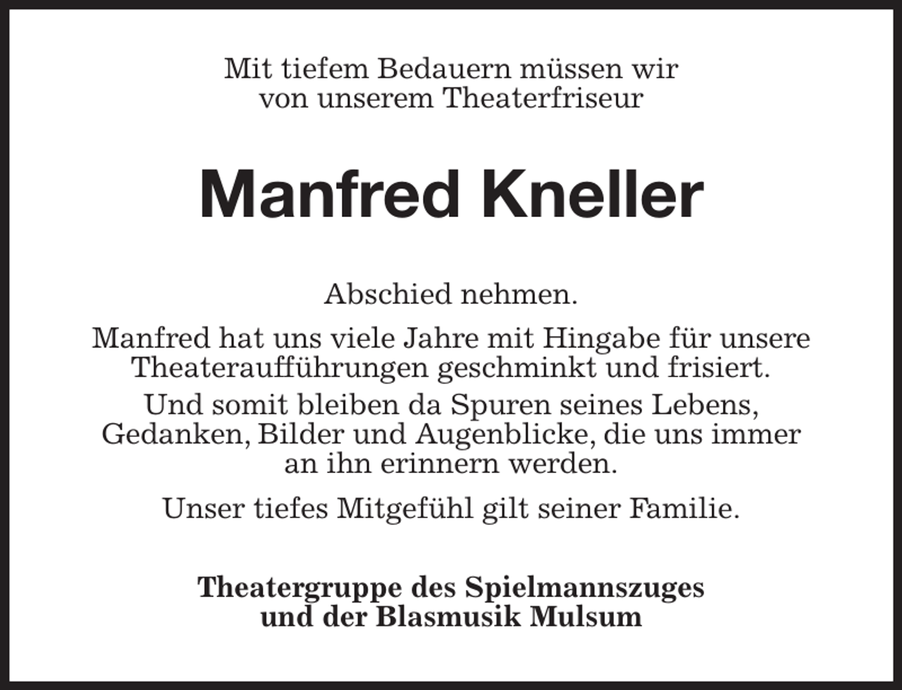 <p>Mit tiefem Bedauern müssen wir<br />von unserem Theaterfriseur<br />Manfred Kneller<br />Abschied nehmen.<br />Manfred hat uns viele Jahre mit Hingabe für unsere Theateraufführungen geschminkt und frisiert.<br />Und somit bleiben da Spuren seines Lebens,<br />Gedanken, Bilder und Augenblicke, die uns immer<br />an ihn erinnern werden.<br />Unser tiefes Mitgefühl gilt seiner Familie.<br />Theatergruppe des Spielmannszuges<br />und der Blasmusik Mulsum</p>