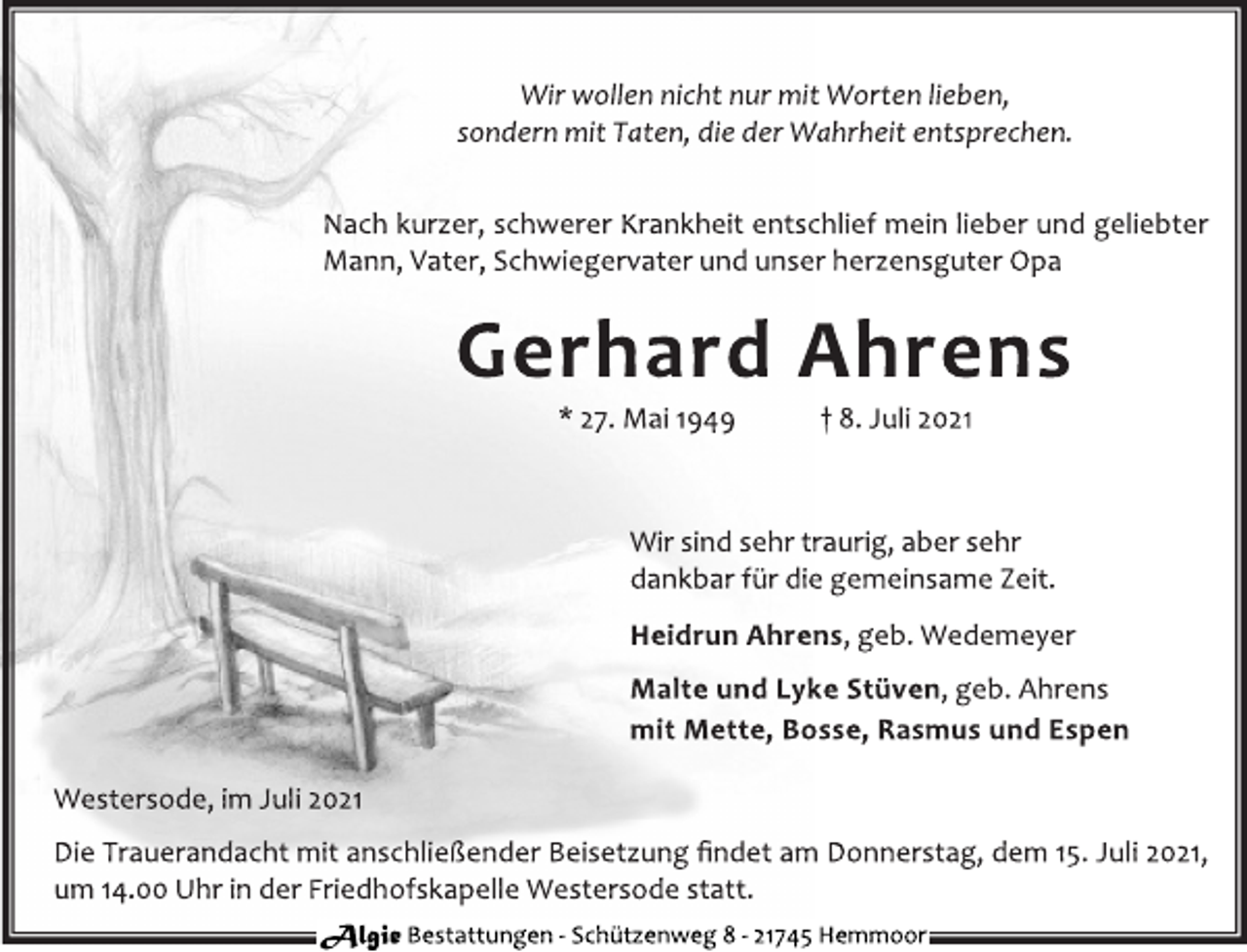 <p>Wir wollen nicht nur mit Worten lieben,<br />sondern mit Taten, die der Wahrheit entsprechen.<br />Nach kurzer, schwerer Krankheit entschlief mein lieber und geliebter<br />Mann, Vater, Schwiegervater und unser herzensguter Opa<br />Gerhard Ahrens<br />* 27. Mai 1949 † 8. Juli 2021<br />Wir sind sehr traurig, aber sehr<br />dankbar für die gemeinsame Zeit.<br />Heidrun Ahrens, geb. Wedemeyer<br />Malte und Lyke Stüven, geb. Ahrens<br />mit Mette, Bosse, Rasmus und Espen<br />Westersode, im Juli 2021<br />Die Trauerandacht mit anschließender Beisetzung findet am Donnerstag, dem 15. Juli 2021,<br />um 14.00 Uhr in der Friedhofskapelle Westersode statt.</p>