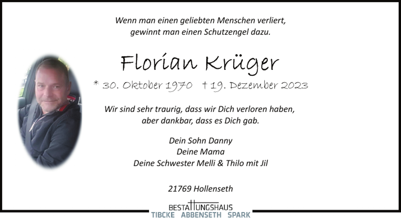 <p>Wenn man einen geliebten Menschen verliert,<br />gewinnt man einen Schutzengel dazu.</p><p>* 30. Oktober 1970 † 19. Dezember 2023<br />Wir sind sehr traurig, dass wir Dich verloren haben,<br />aber dankbar, dass es Dich gab.<br />Dein Sohn Danny<br />Deine Mama<br />Deine Schwester Melli &amp; Thilo mit Jil<br />21769 Hollenseth</p>