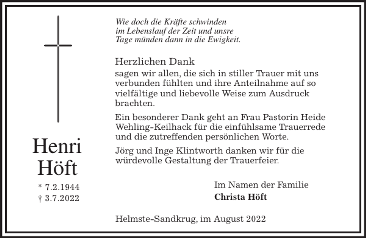 <p>Wie doch die Kräfte schwinden<br />im Lebenslauf der Zeit und unsre<br />Tage münden dann in die Ewigkeit.<br />Herzlichen Dank<br />sagen wir allen, die sich in stiller Trauer mit uns<br />verbunden fühlten und ihre Anteilnahme auf so<br />vielfältige und liebevolle Weise zum Ausdruck<br />brachten.<br />Ein besonderer Dank geht an Frau Pastorin Heide<br />Wehling-Keilhack für die einfühlsame Trauerrede<br />und die zutreffenden persönlichen Worte.<br />Jörg und Inge Klintworth danken wir für die<br />würdevolle Gestaltung der Trauerfeier.<br />Im Namen der Familie<br />Christa Höft<br />Helmste-Sandkrug, im August 2022<br />Henri<br />Höft<br />* 7.2.1944<br />† 3.7.2022</p>