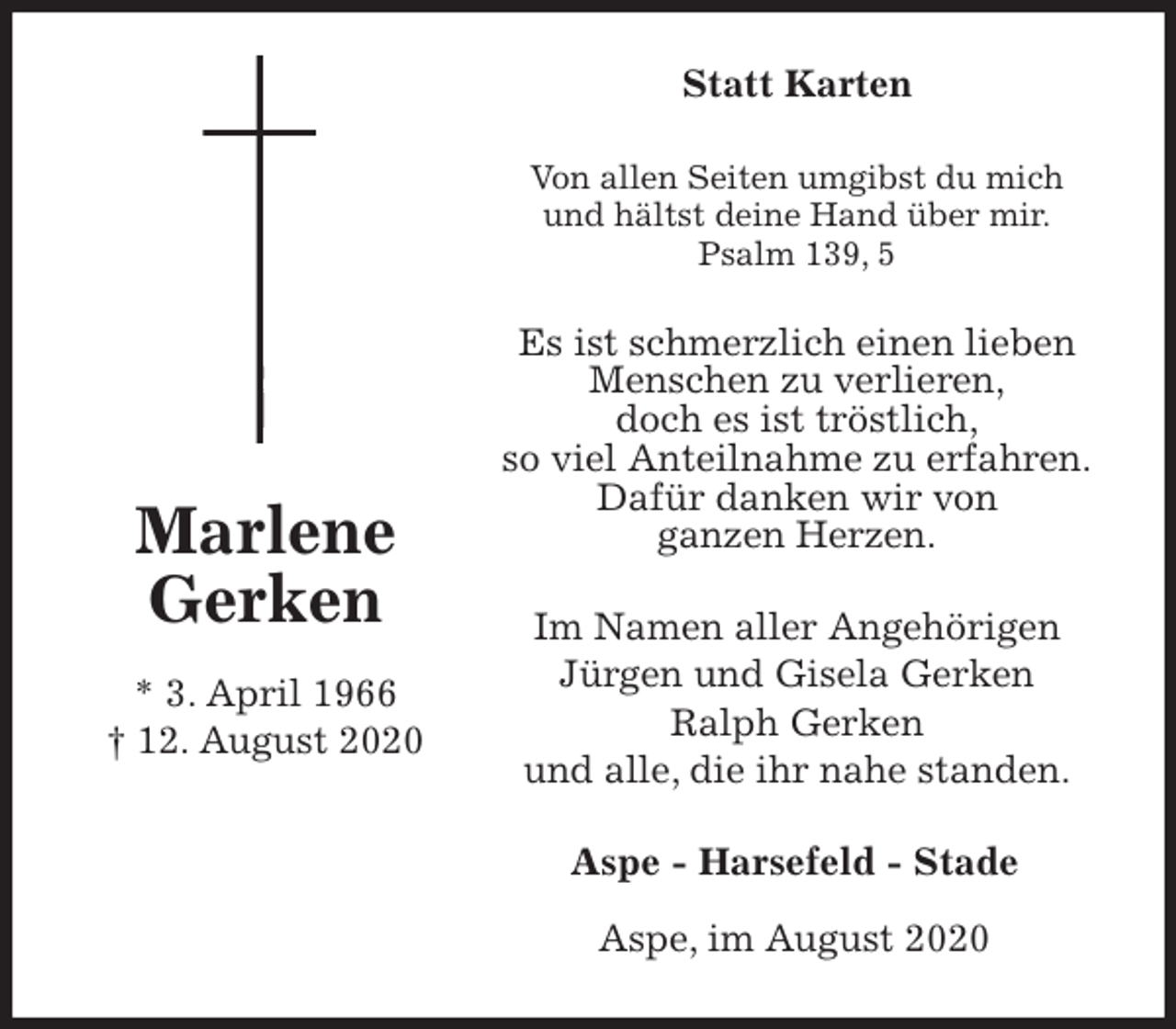 <p>Statt Karten<br />Von allen Seiten umgibst du mich<br />und hältst deine Hand über mir.<br />Psalm 139, 5<br />Es ist schmerzlich einen lieben Menschen zu verlieren,<br />doch es ist tröstlich,<br />so viel Anteilnahme zu erfahren.<br />Dafür danken wir von<br />ganzen Herzen.<br />Aspe - Harsefeld - Stade</p>
<p>Aspe, im August 2020<br />Im Namen aller Angehörigen<br />Jürgen und Gisela Gerken<br />Ralph Gerken<br />und alle, die ihr nahe standen.<br />Marlene<br />Gerken</p>
<p>* 3. April 1966<br />† 12. August 2020</p>