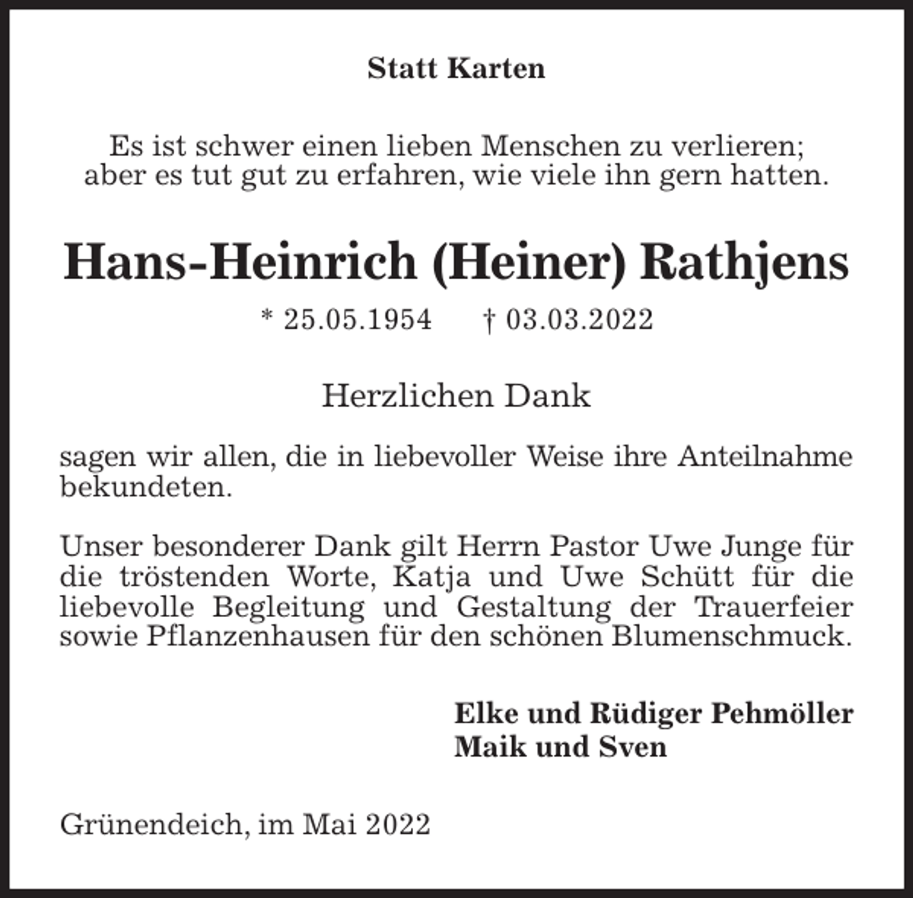 <p>Statt Karten<br />Es ist schwer einen lieben Menschen zu verlieren;<br />aber es tut gut zu erfahren, wie viele ihn gern hatten.<br />Hans-Heinrich (Heiner) Rathjens<br />* 25.05.1954 † 03.03.2022<br />Herzlichen Dank</p>
<p>sagen wir allen, die in liebevoller Weise ihre Anteilnahme<br />bekundeten.</p>
<p>Unser besonderer Dank gilt Herrn Pastor Uwe Junge für<br />die tröstenden Worte, Katja und Uwe Schütt für die<br />liebevolle Begleitung und Gestaltung der Trauerfeier<br />sowie Pflanzenhausen für den schönen Blumenschmuck.<br />Elke und Rüdiger Pehmöller<br />Maik und Sven<br />Grünendeich, im Mai 2022</p>