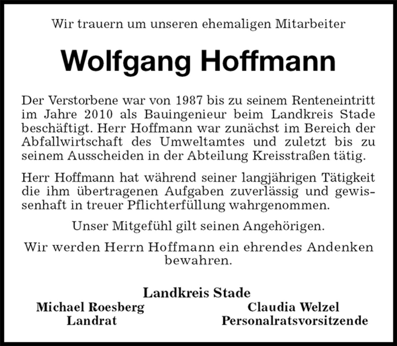 <p>Wir trauern um unseren ehemaligen Mitarbeiter<br />Wolfgang Hoffmann<br />Der Verstorbene war von 1987 bis zu seinem Renteneintritt im Jahre 2010 als Bauingenieur beim Landkreis Stade beschäftigt. Herr Hoffmann war zunächst im Bereich der Abfallwirtschaft des Umweltamtes und zuletzt bis zu<br />seinem Ausscheiden in der Abteilung Kreisstraßen tätig.<br />Herr Hoffmann hat während seiner langjährigen Tätigkeit die ihm übertragenen Aufgaben zuverlässig und gewissenhaft in treuer Pflichterfüllung wahrgenommen.<br />Unser Mitgefühl gilt seinen Angehörigen.<br />Wir werden Herrn Hoffmann ein ehrendes Andenken<br />bewahren.<br />Landkreis Stade<br />Michael Roesberg Claudia Welzel<br />Landrat Personalratsvorsitzende</p>