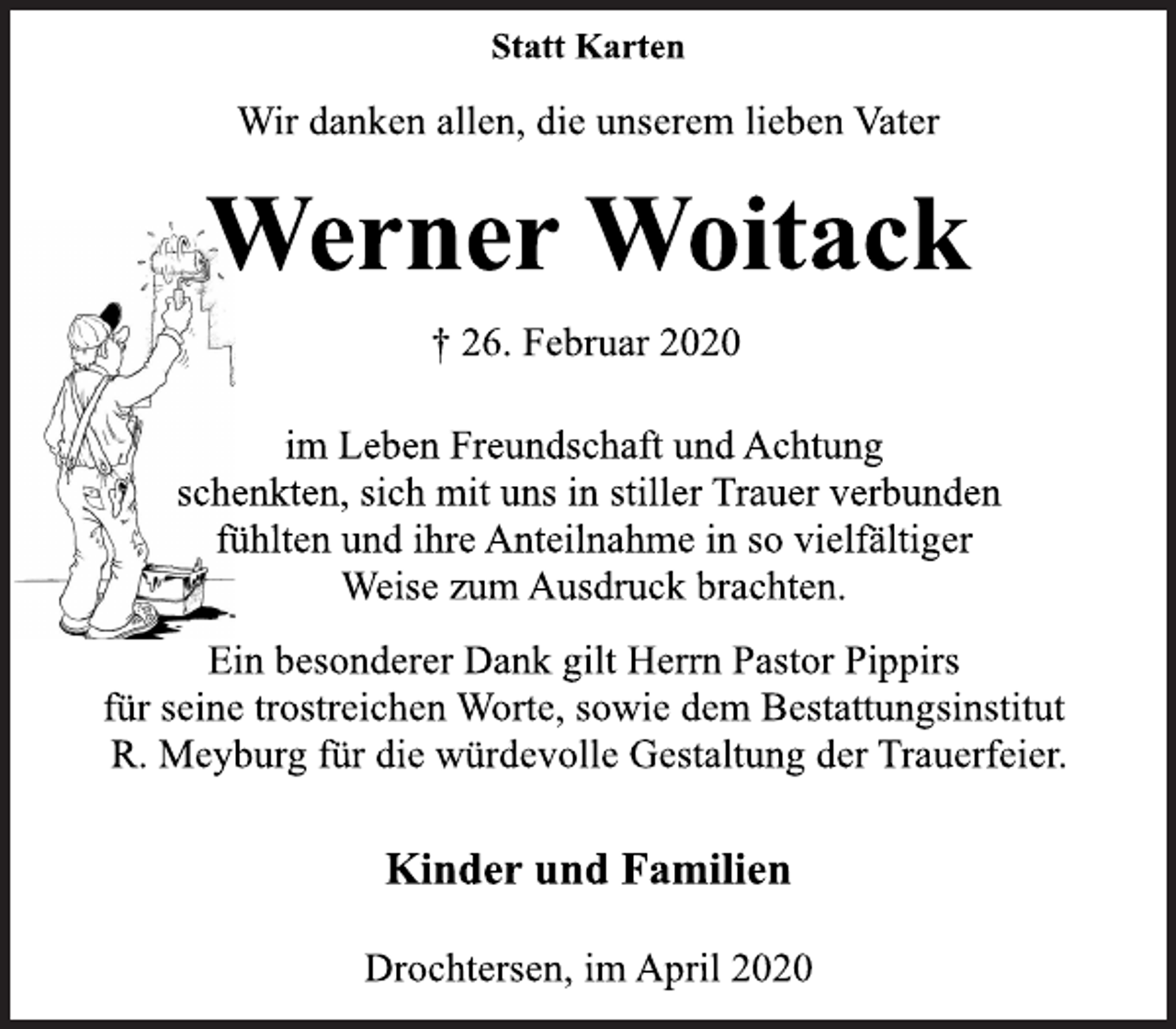 <p>Statt Karten<br />Wir danken allen, die unserem lieben Vater<br />Werner Woitack<br />+26. Februar 2020<br />im Leben Freundschaft und Achtung<br />schenkten, sich mit uns in stiller Trauer verbunden<br />fühlten und ihre Anteilnahme in so vielfältiger<br />Weise zum Ausdruck brachten.<br />Ein besonderer Dank gilt Herrn Pastor Pippirs<br />für seine trostreichen Worte, sowie dem Bestattungsinstitut<br />R. Meyburg für die würdevolle Gestaltung der Trauerfeier.<br />Kinder und Familien<br />Drochtersen, im April 2020</p>