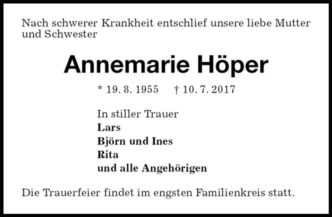 <p>Nach schwerer Krankheit entschlief unsere liebe Mutter und Schwester<br />Annemarie Höper<br />* 19. 8. 1955 † 10. 7. 2017<br />In stiller Trauer<br />Lars<br />Björn und Ines<br />Rita<br />und alle Angehörigen<br />Die Trauerfeier findet im engsten Familienkreis statt.</p>
