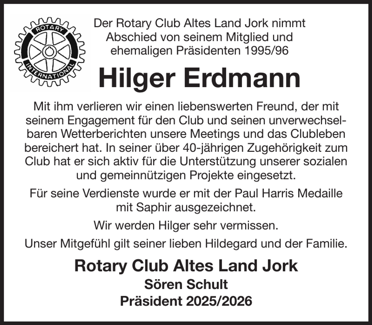 <p>Der Rotary Club Altes Land Jork nimmt<br />Abschied von seinem Mitglied und<br />ehemaligen Präsidenten 1995/96<br />Hilger Erdmann<br />Mit ihm verlieren wir einen liebenswerten Freund, der mit seinem Engagement für den Club und seinen unverwechsel-<br />baren Wetterberichten unsere Meetings und das Clubleben bereichert hat. In seiner über 40-jährigen Zugehörigkeit zum Club hat er sich aktiv für die Unterstützung unserer sozialen und gemeinnützigen Projekte eingesetzt.<br />Für seine Verdienste wurde er mit der Paul Harris Medaille mit Saphir ausgezeichnet.<br />Wir werden Hilger sehr vermissen.<br />Unser Mitgefühl gilt seiner lieben Hildegard und der Familie.<br />Rotary Club Altes Land Jork<br />Sören Schult<br />Präsident 2025/2026</p>