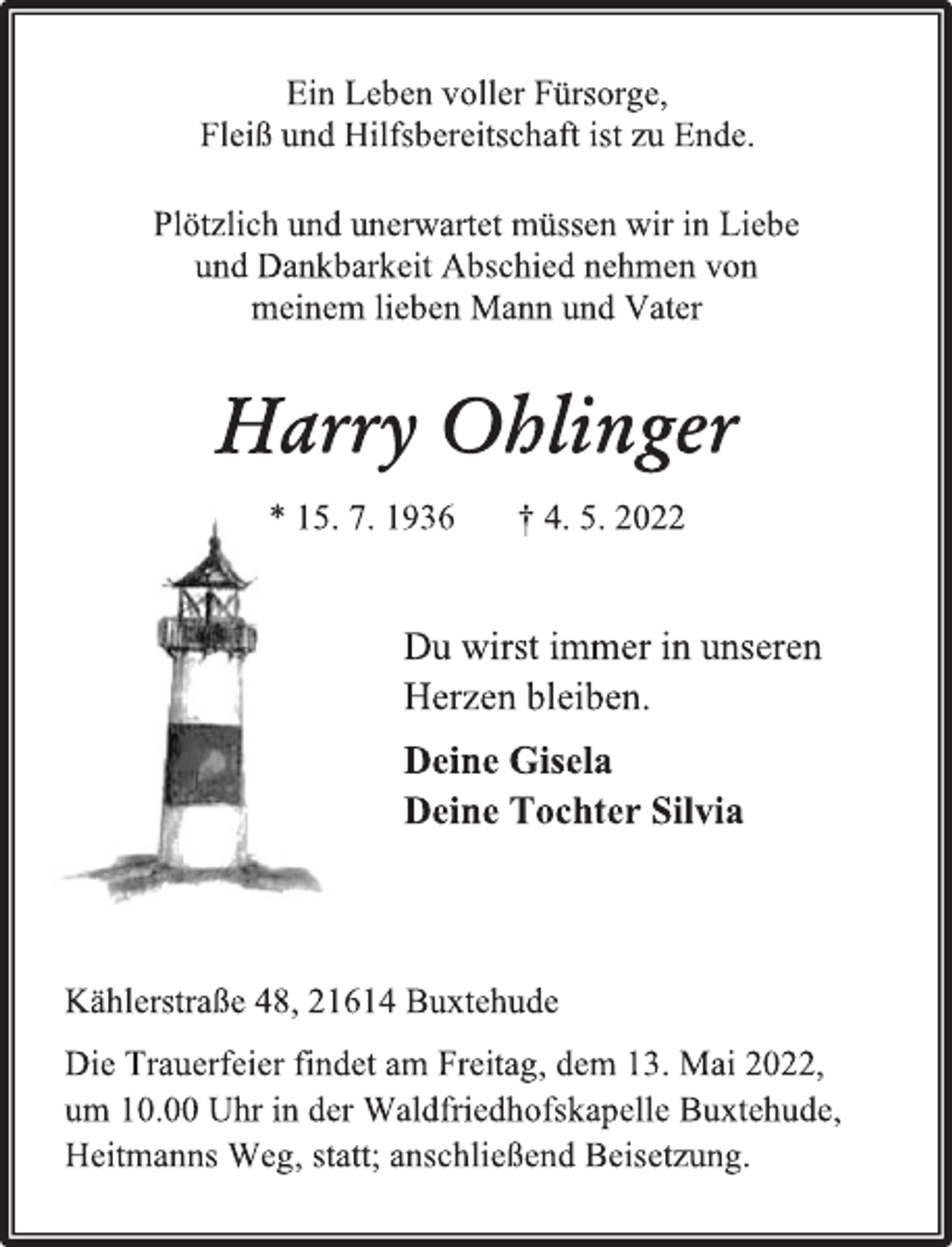 <p>Ein Leben voller Fürsorge,<br />Fleiß und Hilfsbereitschaft ist zu Ende.<br />Plötzlich und unerwartet müssen wir in Liebe<br />und Dankbarkeit Abschied nehmen von<br />meinem lieben Mann und Vater<br />Harry Ohlinger<br />* 15. 7. 1936 † 4. 5. 2022<br />Du wirst immer in unseren<br />Herzen bleiben.<br />Deine Gisela<br />Deine Tochter Silvia<br />Kählerstraße 48, 21614 Buxtehude<br />Die Trauerfeier findet am Freitag, dem 13. Mai 2022,<br />um 10.00 Uhr in der Waldfriedhofskapelle Buxtehude,<br />Heitmanns Weg, statt; anschließend Beisetzung.</p>