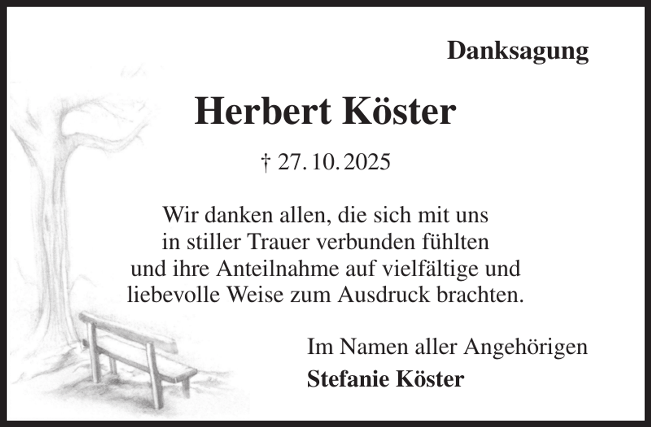 <p>Danksagung<br />Herbert Köster<br />† 27. 10. 2025<br />Wir danken allen, die sich mit uns<br />in stiller Trauer verbunden fühlten<br />und ihre Anteilnahme auf vielfältige und<br />liebevolle Weise zum Ausdruck brachten.<br />Im Namen aller Angehörigen<br />Stefanie Köster</p>