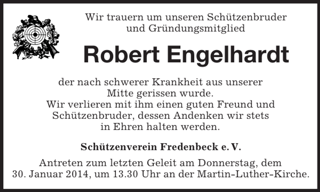<p>Wir trauern um unseren Schützenbruder<br />und Gründungsmitglied<br />Robert Engelhardt<br />der nach schwerer Krankheit aus unserer<br />Mitte gerissen wurde.<br />Wir verlieren mit ihm einen guten Freund und<br />Schützenbruder, dessen Andenken wir stets<br />in Ehren halten werden.<br />Schützenverein Fredenbeck e. V.<br />Antreten zum letzten Geleit am Donnerstag, dem<br />30. Januar 2014, um 13.30 Uhr an der Martin-Luther-Kirche.</p>