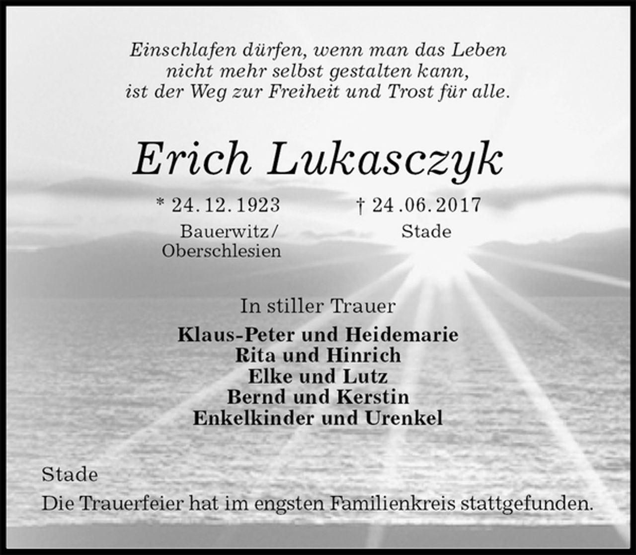 <p>Einschlafen dürfen, wenn man das Leben<br />nicht mehr selbst gestalten kann,<br />ist der Weg zur Freiheit und Trost für alle.<br />Erich Lukasczyk<br />* 24. 12. 1923 † 24 .06. 2017<br />Bauerwitz / Stade<br />Oberschlesien<br />In stiller Trauer<br />Klaus-Peter und Heidemarie<br />Rita und Hinrich<br />Elke und Lutz<br />Bernd und Kerstin<br />Enkelkinder und Urenkel<br />Stade<br />Die Trauerfeier hat im engsten Familienkreis stattgefunden.</p>