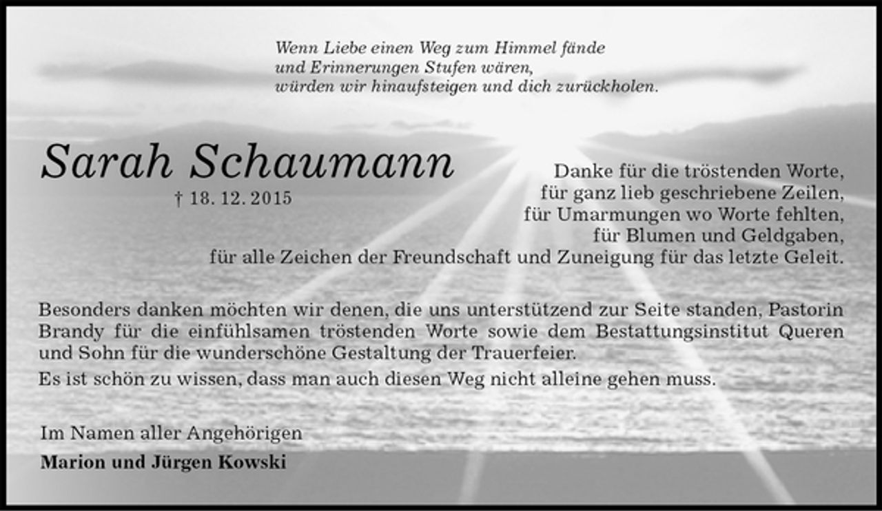 <p>Wenn Liebe einen Weg zum Himmel fände<br />und Erinnerungen Stufen wären,<br />würden wir hinaufsteigen und dich zurückholen.<br />Sarah Schaumann Danke für die tröstenden Worte,<br />für ganz lieb geschriebene Zeilen,<br />für Umarmungen wo Worte fehlten,<br />für Blumen und Geldgaben,<br />für alle Zeichen der Freundschaft und Zuneigung für das letzte Geleit.<br />Besonders danken möchten wir denen, die uns unterstützend zur Seite standen, Pastorin Brandy für die einfühlsamen tröstenden Worte sowie dem Bestattungsinstitut Queren und Sohn für die wunderschöne Gestaltung der Trauerfeier.<br />Es ist schön zu wissen, dass man auch diesen Weg nicht alleine gehen muss.<br />Im Namen aller Angehörigen<br />Marion und Jürgen Kowski<br />† 18. 12. 2015</p>