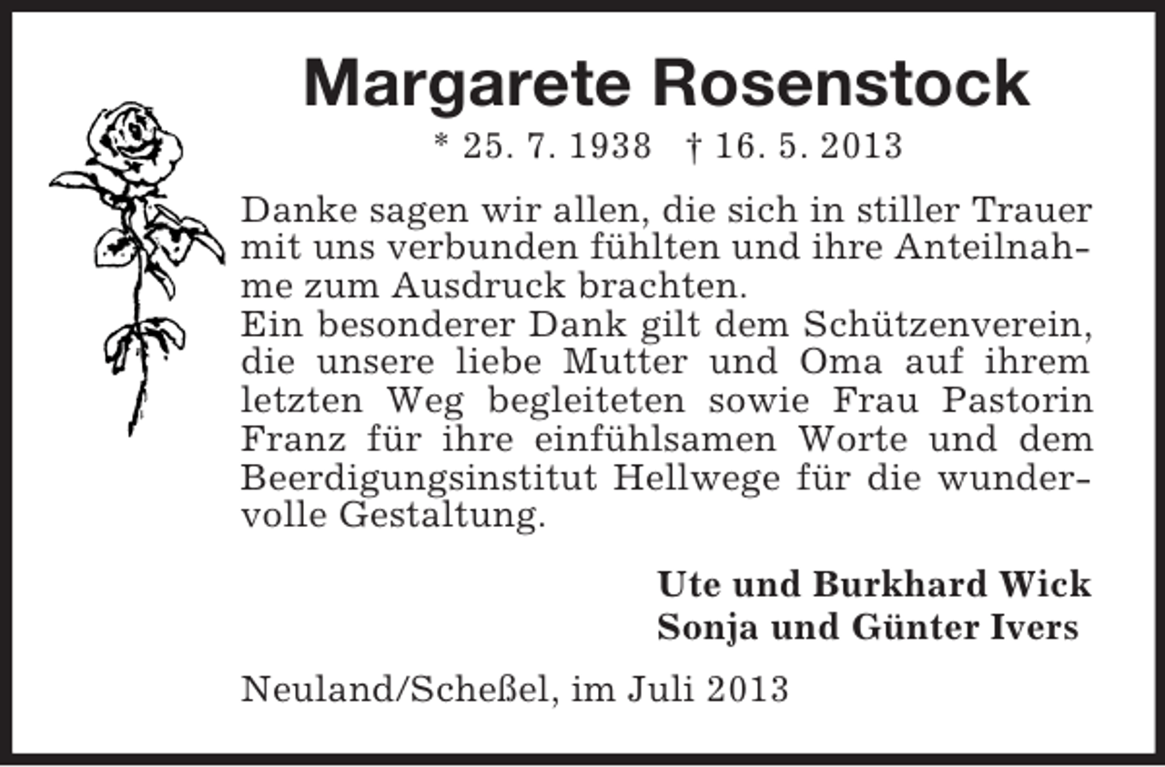 <p>Margarete Rosenstock<br />* 25. 7. 1938 † 16. 5. 2013<br />Danke sagen wir allen, die sich in stiller Trauer<br />mit uns verbunden fühlten und ihre Anteilnahme zum Ausdruck brachten.<br />Ein besonderer Dank gilt dem Schützenverein,<br />die unsere liebe Mutter und Oma auf ihrem<br />letzten Weg begleiteten sowie Frau Pastorin<br />Franz für ihre einfühlsamen Worte und dem<br />Beerdigungsinstitut Hellwege für die wundervolle Gestaltung.<br />Ute und Burkhard Wick<br />Sonja und Günter Ivers<br />Neuland/Scheßel, im Juli 2013</p>