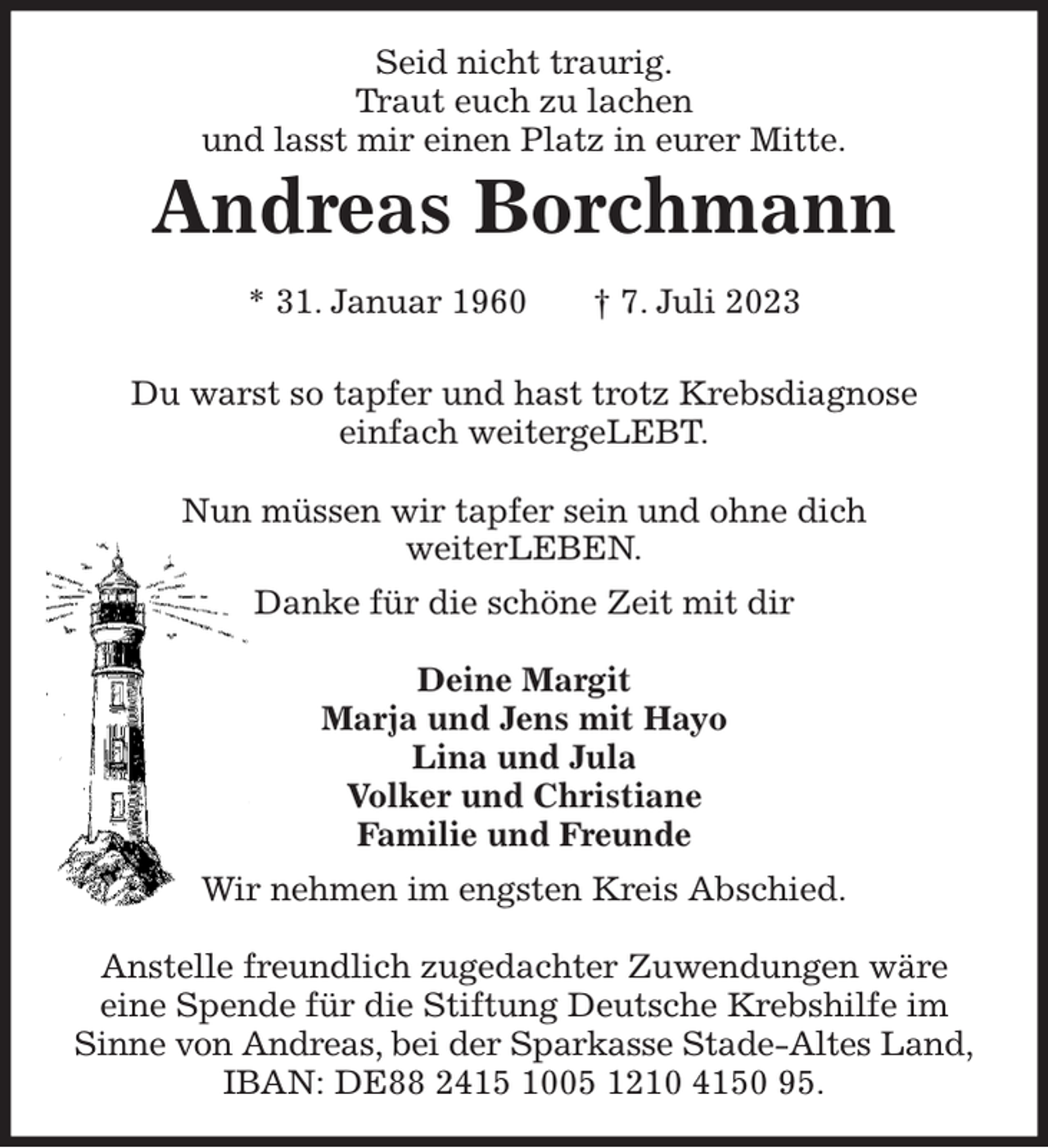 <p>Seid nicht traurig.<br />Traut euch zu lachen<br />und lasst mir einen Platz in eurer Mitte.<br />Andreas Borchmann<br />* 31. Januar 1960 † 7. Juli 2023</p><p>Du warst so tapfer und hast trotz Krebsdiagnose<br />einfach weitergeLEBT.</p><p>Nun müssen wir tapfer sein und ohne dich<br />weiterLEBEN.<br />Danke für die schöne Zeit mit dir</p><p>Deine Margit<br />Marja und Jens mit Hayo<br />Lina und Jula<br />Volker und Christiane<br />Familie und Freunde<br />Wir nehmen im engsten Kreis Abschied.</p><p>Anstelle freundlich zugedachter Zuwendungen wäre<br />eine Spende für die Stiftung Deutsche Krebshilfe im<br />Sinne von Andreas, bei der Sparkasse Stade-Altes Land,<br />IBAN: DE88 2415 1005 1210 4150 95.</p>