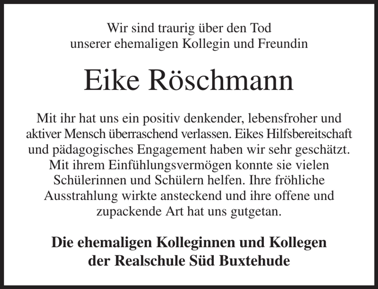<p>Wir sind traurig über den Tod<br />unserer ehemaligen Kollegin und Freundin<br />Eike Röschmann<br />Mit ihr hat uns ein positiv denkender, lebensfroher und<br />aktiver Mensch überraschend verlassen. Eikes Hilfsbereitschaft und pädagogisches Engagement haben wir sehr geschätzt. Mit ihrem Einfühlungsvermögen konnte sie vielen<br />Schülerinnen und Schülern helfen. Ihre fröhliche<br />Ausstrahlung wirkte ansteckend und ihre offene und<br />zupackende Art hat uns gutgetan.<br />Die ehemaligen Kolleginnen und Kollegen<br />der Realschule Süd Buxtehude</p>