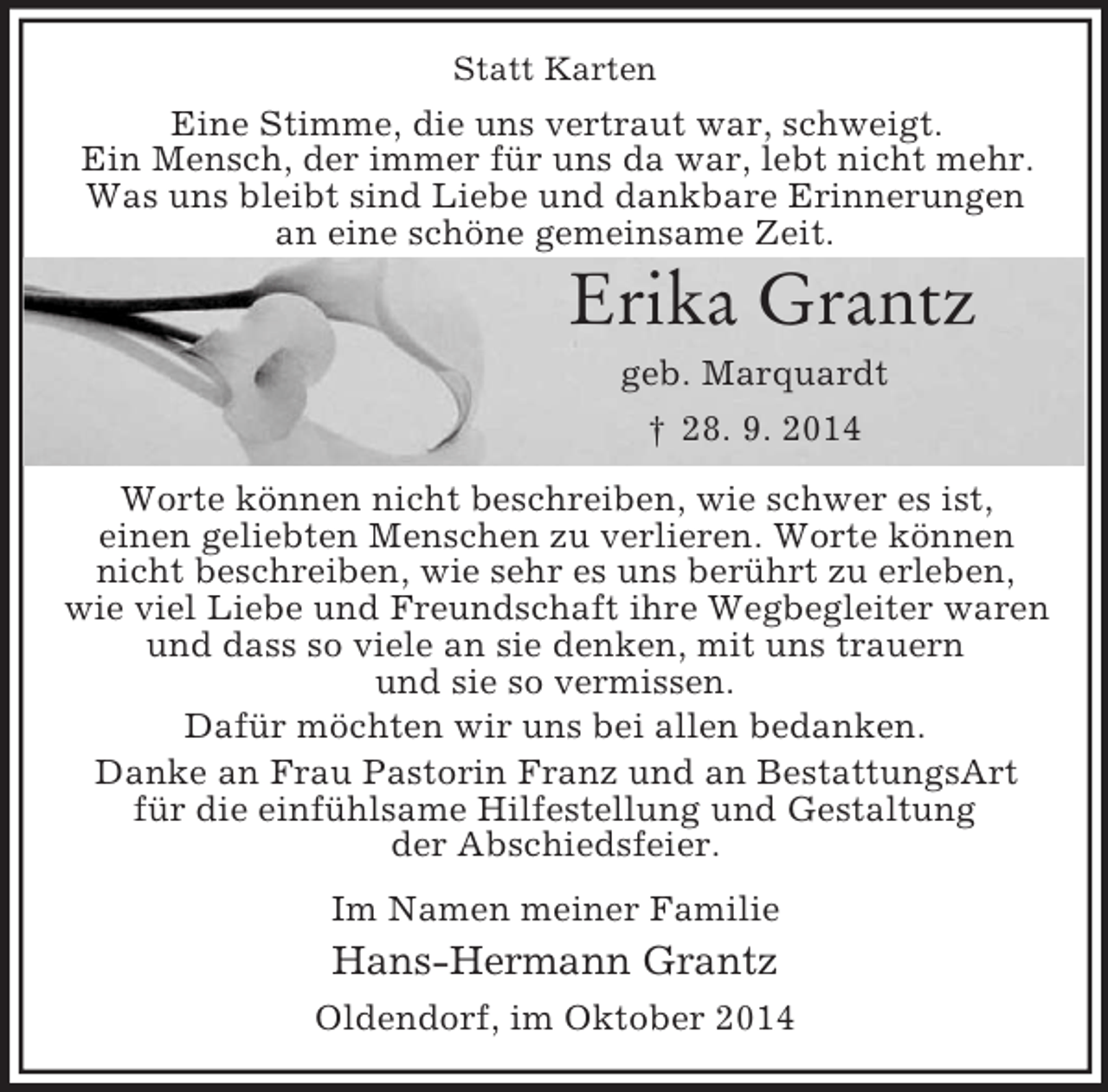 <p>Statt Karten<br />Eine Stimme, die uns vertraut war, schweigt.<br />Ein Mensch, der immer für uns da war, lebt nicht mehr.<br />Was uns bleibt sind Liebe und dankbare Erinnerungen<br />an eine schöne gemeinsame Zeit.</p><p>Erika Grantz<br />geb. Marquardt<br />† 28. 9. 2014<br />Worte können nicht beschreiben, wie schwer es ist,<br />einen geliebten Menschen zu verlieren. Worte können<br />nicht beschreiben, wie sehr es uns berührt zu erleben,<br />wie viel Liebe und Freundschaft ihre Wegbegleiter waren und dass so viele an sie denken, mit uns trauern<br />und sie so vermissen.<br />Dafür möchten wir uns bei allen bedanken.<br />Danke an Frau Pastorin Franz und an BestattungsArt<br />für die einfühlsame Hilfestellung und Gestaltung<br />der Abschiedsfeier.<br />Im Namen meiner Familie<br />Hans-Hermann Grantz<br />Oldendorf, im Oktober 2014</p>
