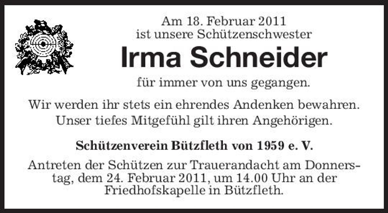 <p>Am 18. Februar 2011 ist unsere Schützenschwester</p><p>Irma Schneider<br />für immer von uns gegangen. Wir werden ihr stets ein ehrendes Andenken bewahren. Unser tiefes Mitgefühl gilt ihren Angehörigen. Schützenverein Bützfleth von 1959 e. V. Antreten der Schützen zur Trauerandacht am Donnerstag, dem 24. Februar 2011, um 14.00 Uhr an der Friedhofskapelle in Bützfleth.</p>