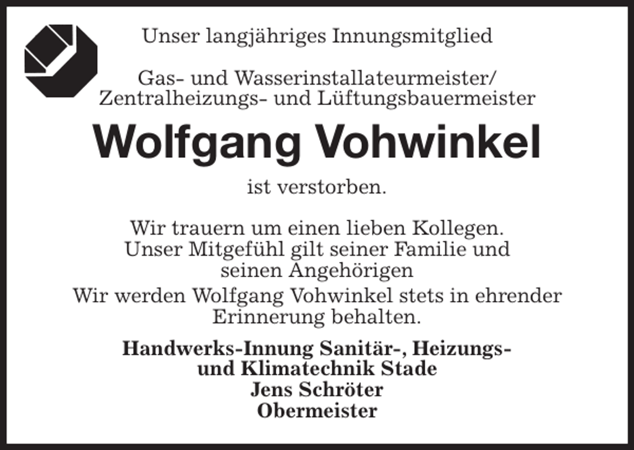 <p>Unser langjähriges Innungsmitglied</p>
<p>Gas- und Wasserinstallateurmeister/<br />Zentralheizungs- und Lüftungsbauermeister<br />Wolfgang Vohwinkel<br />ist verstorben.</p>
<p>Wir trauern um einen lieben Kollegen.<br />Unser Mitgefühl gilt seiner Familie und<br />seinen Angehörigen<br />Wir werden Wolfgang Vohwinkel stets in ehrender<br />Erinnerung behalten.<br />Handwerks-Innung Sanitär-, Heizungs-<br />und Klimatechnik Stade<br />Jens Schröter<br />Obermeister</p>