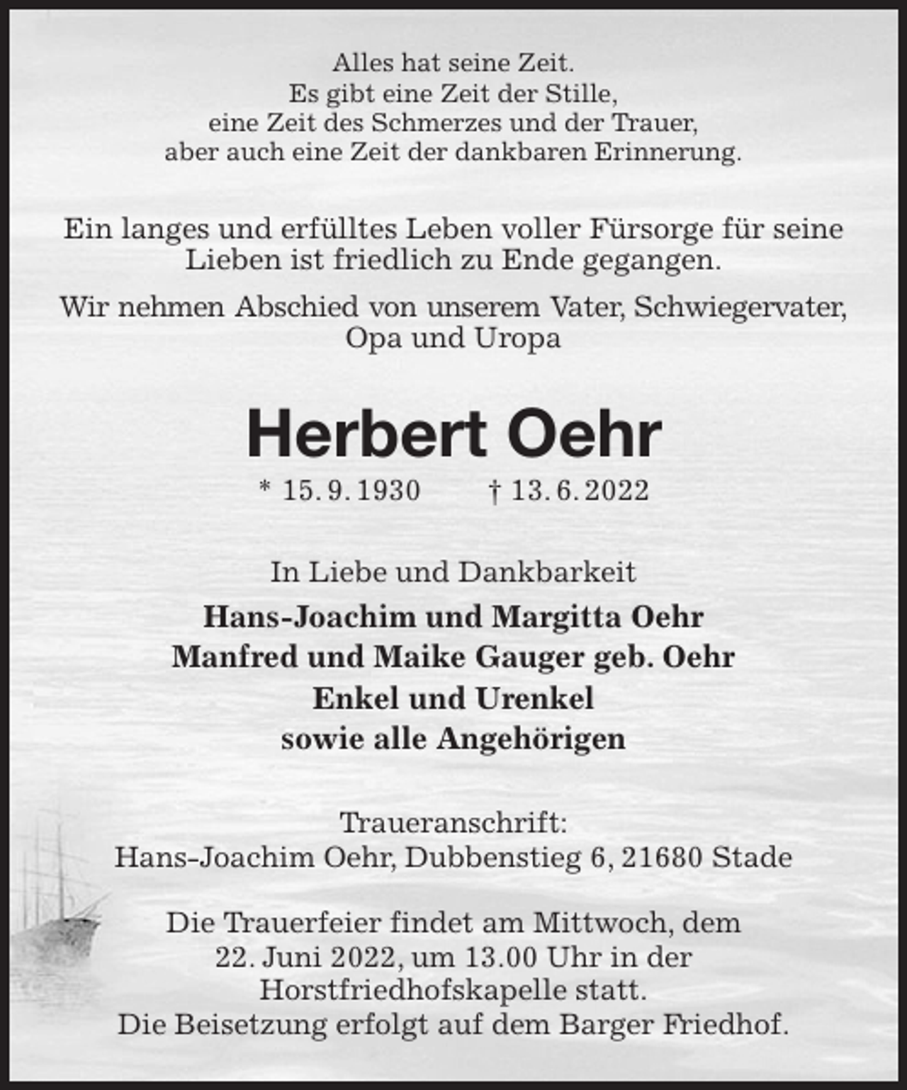 <p>Alles hat seine Zeit.<br />Es gibt eine Zeit der Stille,<br />eine Zeit des Schmerzes und der Trauer,<br />aber auch eine Zeit der dankbaren Erinnerung.<br />Ein langes und erfülltes Leben voller Fürsorge für seine<br />Lieben ist friedlich zu Ende gegangen.<br />Wir nehmen Abschied von unserem Vater, Schwiegervater,<br />Opa und Uropa<br />Herbert Oehr<br />* 15. 9. 1930 † 13. 6. 2022<br />In Liebe und Dankbarkeit<br />Hans-Joachim und Margitta Oehr<br />Manfred und Maike Gauger geb. Oehr<br />Enkel und Urenkel<br />sowie alle Angehörigen<br />Traueranschrift:<br />Hans-Joachim Oehr, Dubbenstieg 6, 21680 Stade</p>
<p>Die Trauerfeier findet am Mittwoch, dem<br />22. Juni 2022, um 13.00 Uhr in der<br />Horstfriedhofskapelle statt.<br />Die Beisetzung erfolgt auf dem Barger Friedhof.</p>