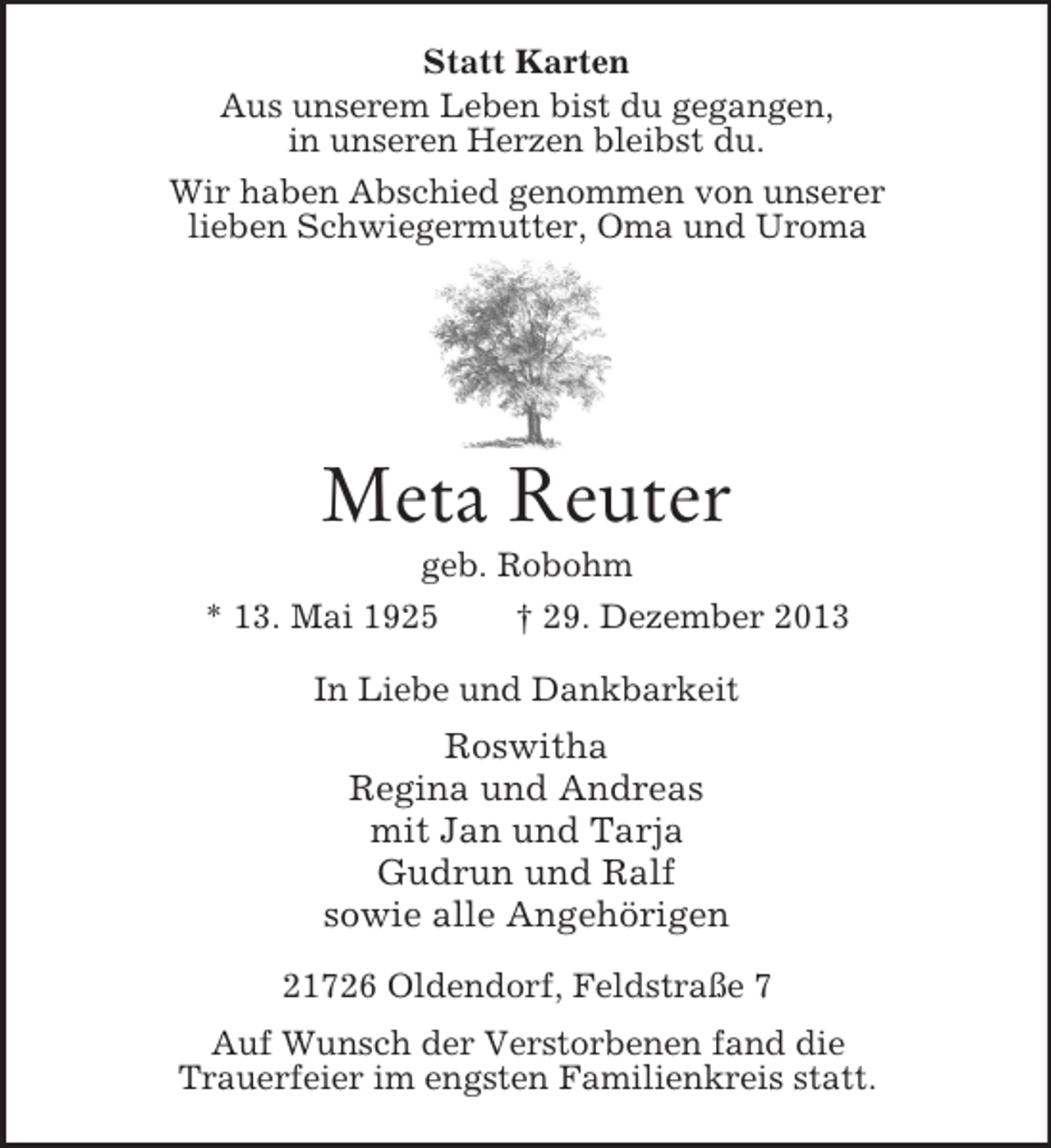 <p>Statt Karten<br />Aus unserem Leben bist du gegangen,<br />in unseren Herzen bleibst du.<br />Wir haben Abschied genommen von unserer<br />lieben Schwiegermutter, Oma und Uroma<br />Meta Reuter<br />geb. Robohm<br />* 13. Mai 1925 † 29. Dezember 2013<br />In Liebe und Dankbarkeit<br />Roswitha<br />Regina und Andreas<br />mit Jan und Tarja<br />Gudrun und Ralf<br />sowie alle Angehörigen<br />21726 Oldendorf, Feldstraße 7<br />Auf Wunsch der Verstorbenen fand die<br />Trauerfeier im engsten Familienkreis statt.</p>
