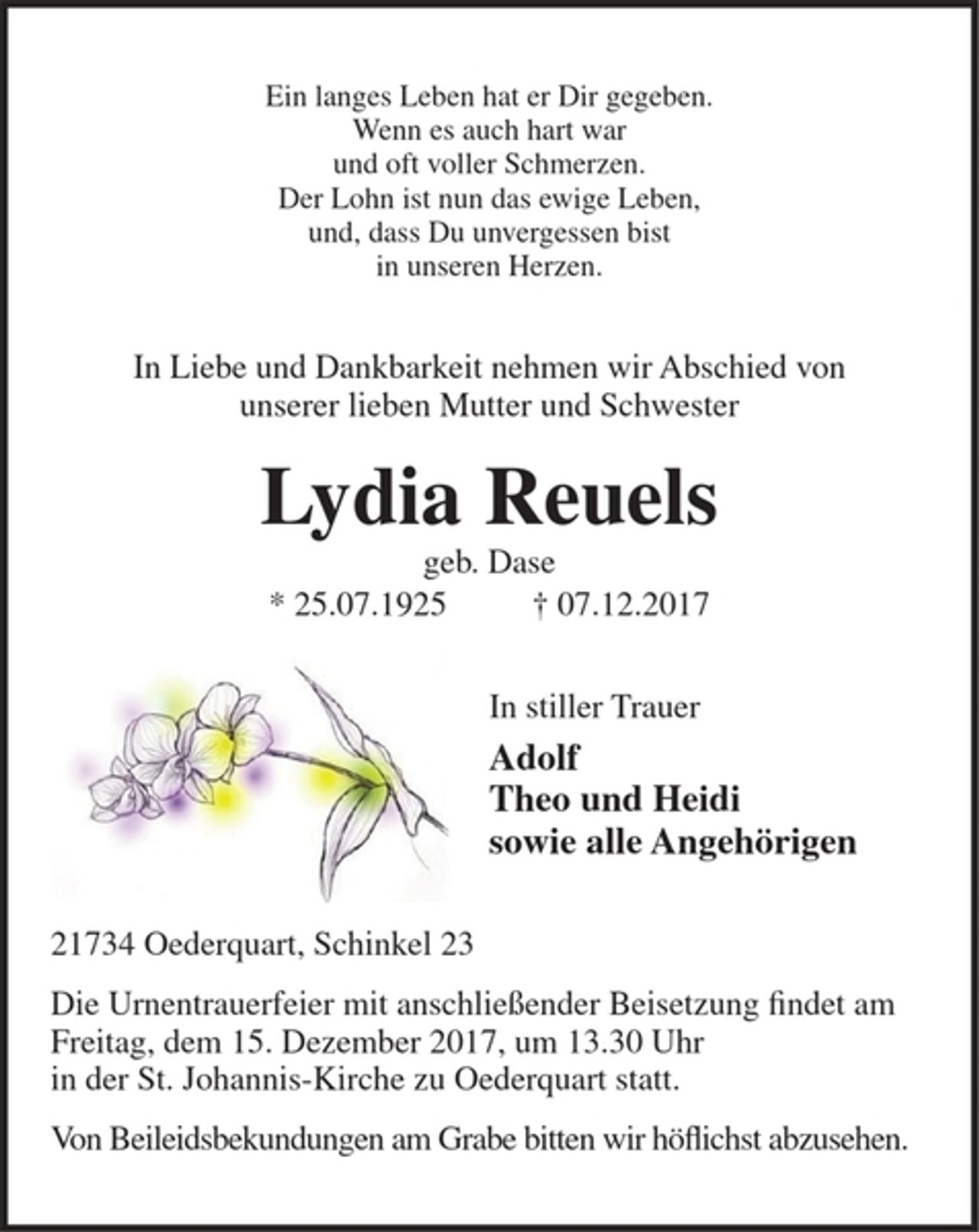 <p>Ein langes Leben hat er Dir gegeben.<br />Wenn es auch hart war<br />und oft voller Schmerzen.<br />Der Lohn ist nun das ewige Leben,<br />und, dass Du unvergessen bist<br />in unseren Herzen.</p>
<p>In Liebe und Dankbarkeit nehmen wir Abschied von<br />unserer lieben Mutter und Schwester</p>
<p>Lydia Reuels</p>
<p>geb. Dase</p>
<p>* 25.07.1925 † 07.12.2017</p>
<p>In stiller Trauer</p>
<p>Adolf<br />Theo und Heidi<br />sowie alle Angehörigen</p>
<p>21734 Oederquart, Schinkel 23<br />Die Urnentrauerfeier mit anschließender Beisetzung findet am Freitag, dem 15. Dezember 2017,<br />um 13.30 Uhr in der St. Johannis-Kirche zu Oederquart statt.<br />Von Beileidsbekundungen am Grabe bitten wir höflichst abzusehen.</p>