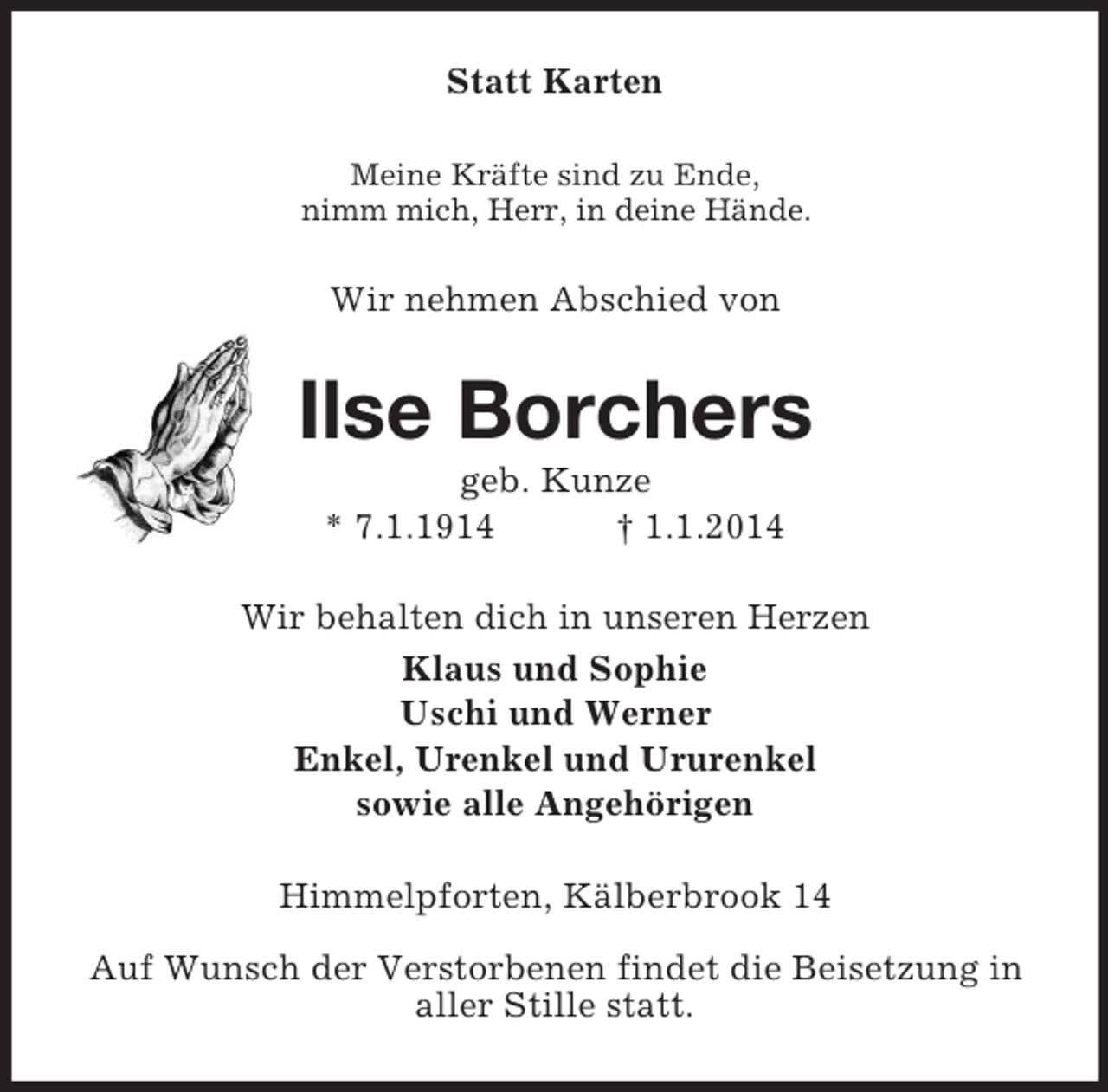 <p>Statt Karten<br />Meine Kräfte sind zu Ende,<br />nimm mich, Herr, in deine Hände.<br />Wir nehmen Abschied von<br />Ilse Borchers<br />geb. Kunze<br />* 7.1.1914 † 1.1.2014<br />Wir behalten dich in unseren Herzen<br />Klaus und Sophie<br />Uschi und Werner<br />Enkel, Urenkel und Ururenkel<br />sowie alle Angehörigen<br />Himmelpforten, Kälberbrook 14</p><p>Auf Wunsch der Verstorbenen findet die Beisetzung in aller Stille statt.</p>