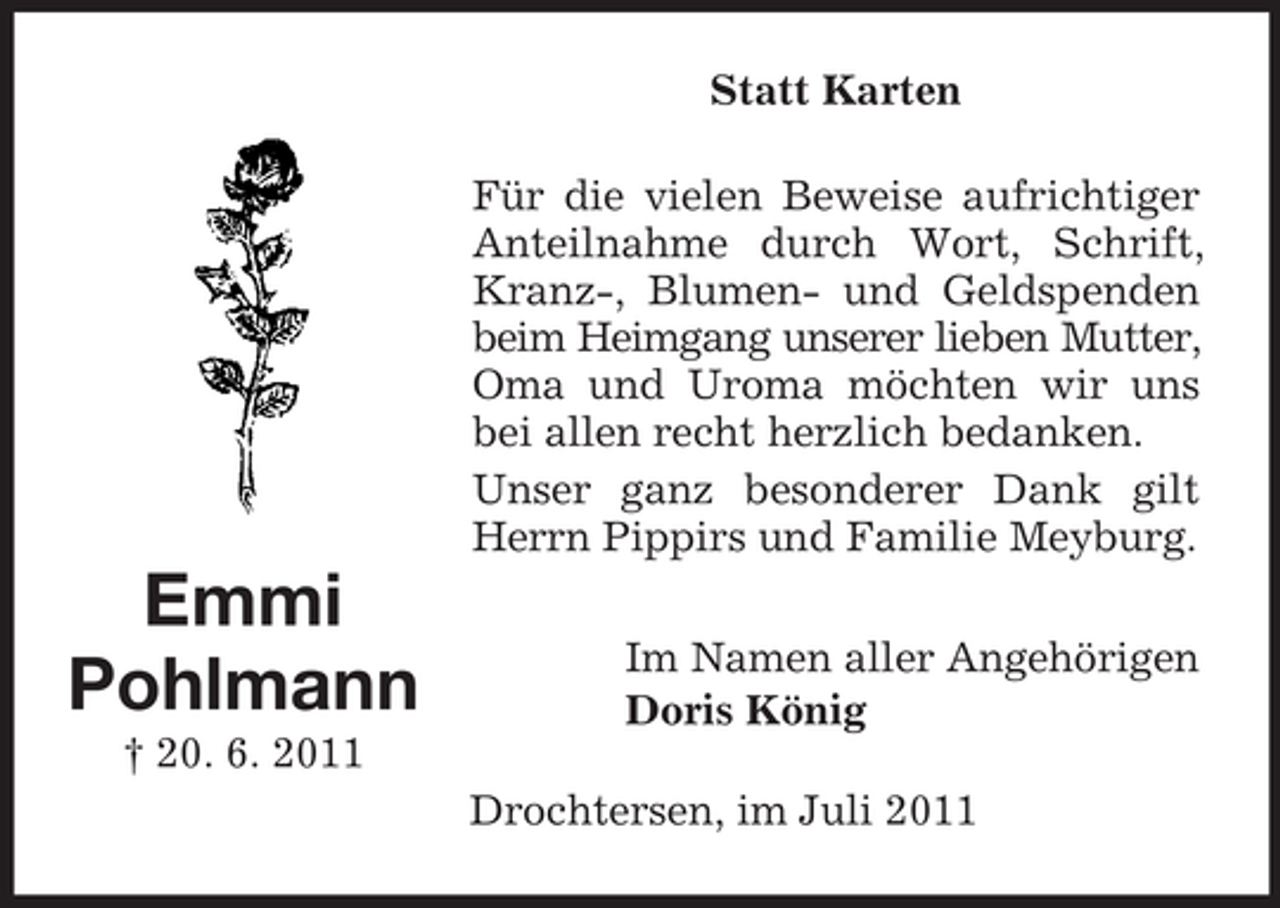 <p>Statt Karten<br />Für die vielen Beweise aufrichtiger<br />Anteilnahme durch Wort, Schrift,<br />Kranz-, Blumen- und Geldspenden<br />beim Heimgang unserer lieben Mutter,<br />Oma und Uroma möchten wir uns<br />bei allen recht herzlich bedanken.<br />Unser ganz besonderer Dank gilt<br />Herrn Pippirs und Familie Meyburg.</p><p>Emmi<br />Pohlmann</p><p>Im Namen aller Angehörigen<br />Doris König</p><p>† 20. 6. 2011<br />Drochtersen, im Juli 2011</p>