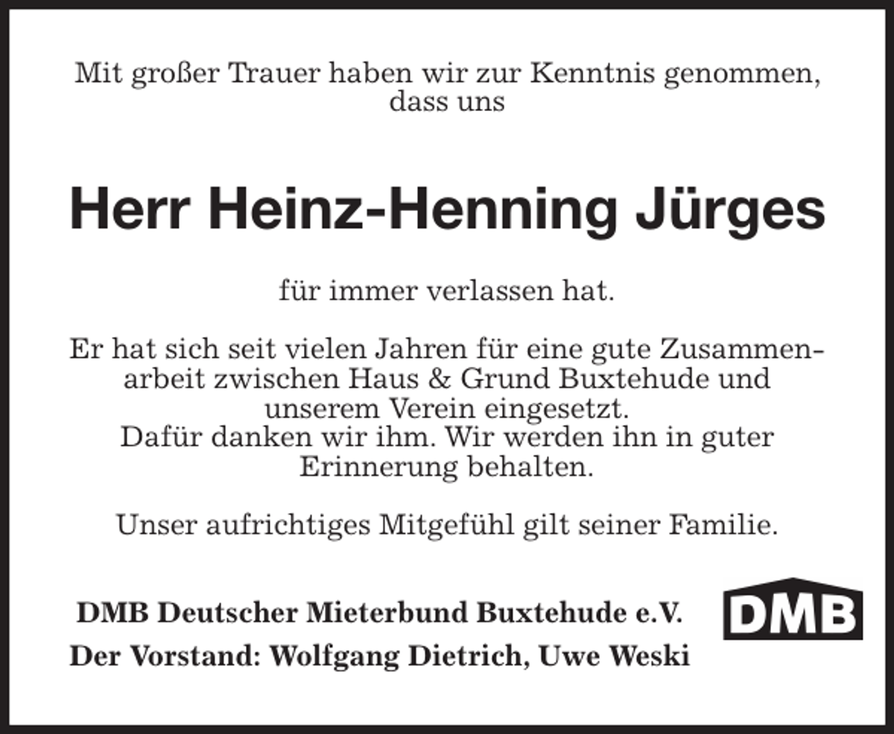 <p>Mit großer Trauer haben wir zur Kenntnis genommen, dass uns<br />Herr Heinz-Henning Jürges<br />für immer verlassen hat.</p>
<p>Er hat sich seit vielen Jahren für eine gute Zusammenarbeit zwischen Haus &amp; Grund Buxtehude und<br />unserem Verein eingesetzt.<br />Dafür danken wir ihm. Wir werden ihn in guter<br />Erinnerung behalten.</p>
<p>Unser aufrichtiges Mitgefühl gilt seiner Familie.<br />DMB Deutscher Mieterbund Buxtehude e.V.<br />Der Vorstand: Wolfgang Dietrich, Uwe Weski</p>