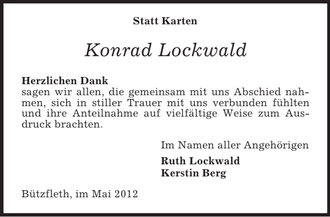 <p>Statt Karten</p><p>Konrad Lockwald<br />Herzlichen Dank<br />sagen wir allen, die gemeinsam mit uns Abschied nahmen, sich in stiller Trauer mit uns verbunden fühlten<br />und ihre Anteilnahme auf vielfältige Weise zum Ausdruck brachten.<br />Im Namen aller Angehörigen<br />Ruth Lockwald<br />Kerstin Berg<br />Bützfleth, im Mai 2012</p>