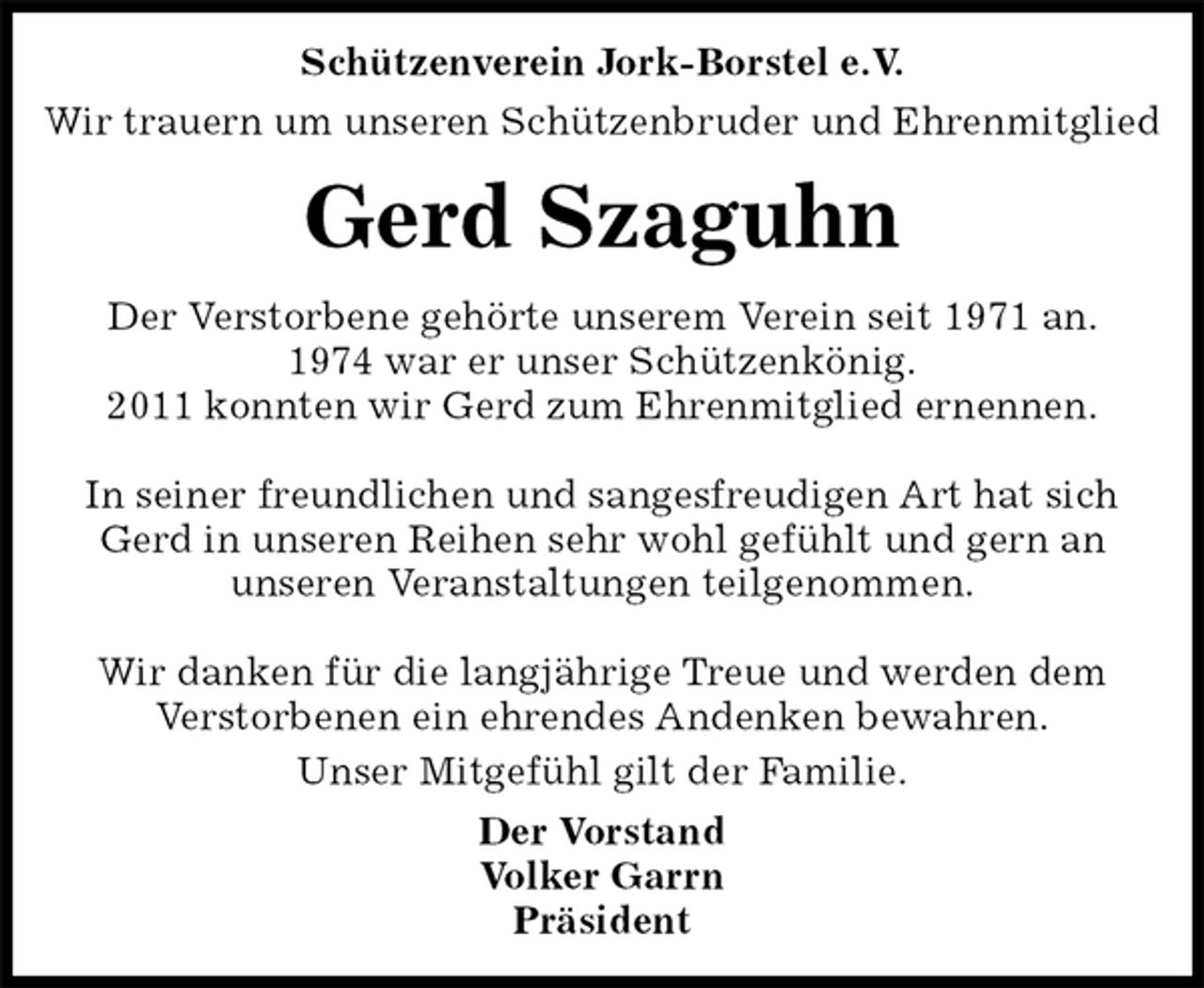 <p>Schützenverein Jork-Borstel e.V.<br />Wir trauern um unseren Schützenbruder und Ehrenmitglied<br />Gerd Szaguhn<br />Der Vorstand<br />Volker Garrn<br />Präsident<br />Der Verstorbene gehörte unserem Verein seit 1971 an.<br />1974 war er unser Schützenkönig.<br />2011 konnten wir Gerd zum Ehrenmitglied ernennen.</p><p>In seiner freundlichen und sangesfreudigen Art hat sich Gerd in unseren Reihen sehr wohl gefühlt und gern an<br />unseren Veranstaltungen teilgenommen.</p><p>Wir danken für die langjährige Treue und werden dem<br />Verstorbenen ein ehrendes Andenken bewahren.<br />Unser Mitgefühl gilt der Familie.</p>