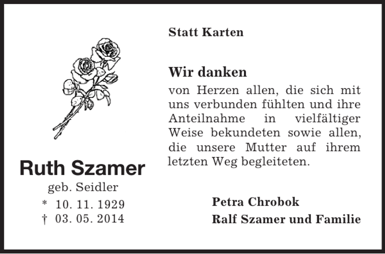 <p>Ruth Szamer<br />geb. Seidler<br />* 10. 11. 1929<br />† 03. 05. 2014<br />Statt Karten<br />Wir danken<br />von Herzen allen, die sich mit uns verbunden fühlten und ihre Anteilnahme in vielfältiger Weise bekundeten sowie allen, die unsere Mutter auf ihrem letzten Weg begleiteten.<br />Petra Chrobok<br />Ralf Szamer und Familie</p>