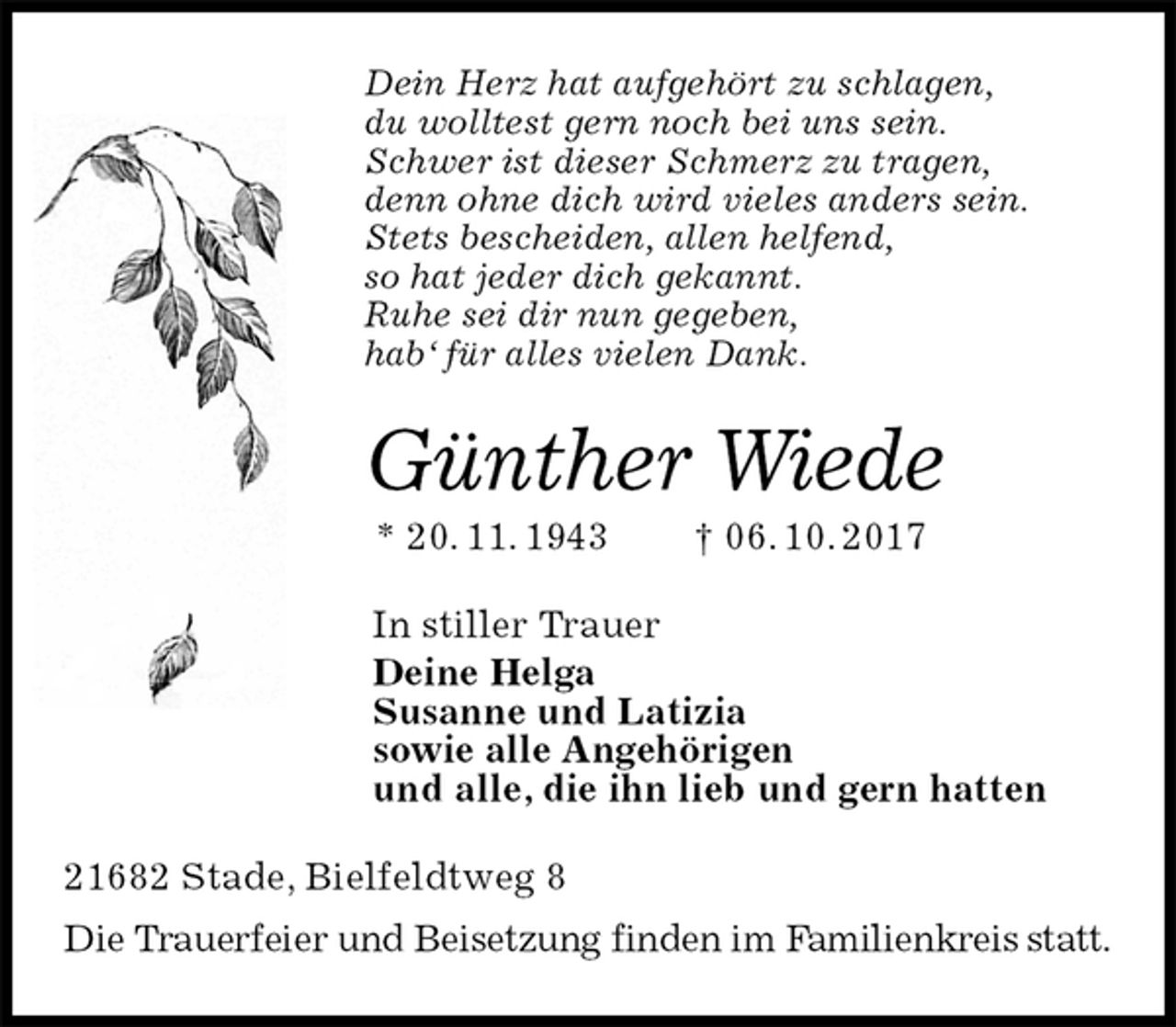 <p>Dein Herz hat aufgehört zu schlagen,<br />du wolltest gern noch bei uns sein.<br />Schwer ist dieser Schmerz zu tragen,<br />denn ohne dich wird vieles anders sein.<br />Stets bescheiden, allen helfend,<br />so hat jeder dich gekannt.<br />Ruhe sei dir nun gegeben,<br />hab‘ für alles vielen Dank.<br />Günther Wiede<br />* 20. 11. 1943 † 06. 10. 2017<br />In stiller Trauer<br />Deine Helga<br />Susanne und Latizia<br />sowie alle Angehörigen<br />und alle, die ihn lieb und gern hatten<br />21682 Stade, Bielfeldtweg 8<br />Die Trauerfeier und Beisetzung finden im Familienkreis statt.</p>