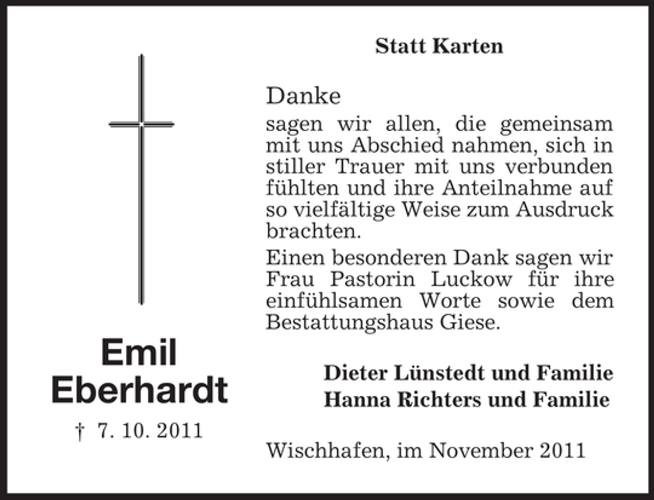 <p>Statt Karten</p><p>Danke<br />sagen wir allen, die gemeinsam<br />mit uns Abschied nahmen, sich in<br />stiller Trauer mit uns verbunden<br />fühlten und ihre Anteilnahme auf<br />so vielfältige Weise zum Ausdruck<br />brachten.<br />Einen besonderen Dank sagen wir<br />Frau Pastorin Luckow für ihre<br />einfühlsamen Worte sowie dem<br />Bestattungshaus Giese.</p><p>Emil<br />Eberhardt<br />† 7. 10. 2011</p><p>Dieter Lünstedt und Familie<br />Hanna Richters und Familie<br />Wischhafen, im November 2011</p>