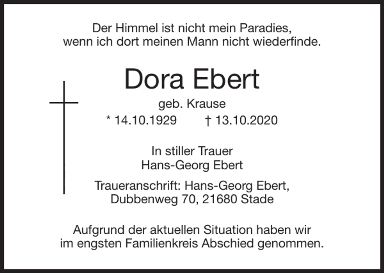 <p>Der Himmel ist nicht mein Paradies,<br />wenn ich dort meinen Mann nicht wiederfinde.<br />Dora Ebert<br />geb. Krause<br />* 14.10.1929 † 13.10.2020<br />In stiller Trauer<br />Hans-Georg Ebert<br />Traueranschrift: Hans-Georg Ebert,<br />Dubbenweg 70, 21680 Stade<br />Aufgrund der aktuellen Situation haben wir<br />im engsten Familienkreis Abschied genommen.</p>