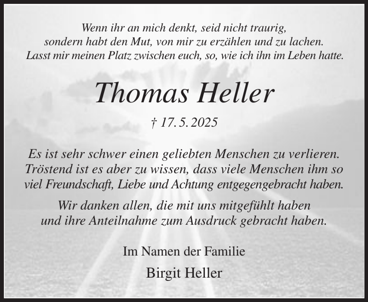 <p>Wenn ihr an mich denkt, seid nicht traurig,<br />sondern habt den Mut, von mir zu erzählen und zu lachen.<br />Lasst mir meinen Platz zwischen euch, so, wie ich ihn im Leben hatte.<br />Thomas Heller<br />† 17. 5. 2025<br />Es ist sehr schwer einen geliebten Menschen zu verlieren.<br />Tröstend ist es aber zu wissen, dass viele Menschen ihm so viel Freundschaft, Liebe und Achtung entgegengebracht haben.<br />Wir danken allen, die mit uns mitgefühlt haben<br />und ihre Anteilnahme zum Ausdruck gebracht haben.<br />Im Namen der Familie<br />Birgit Heller</p>