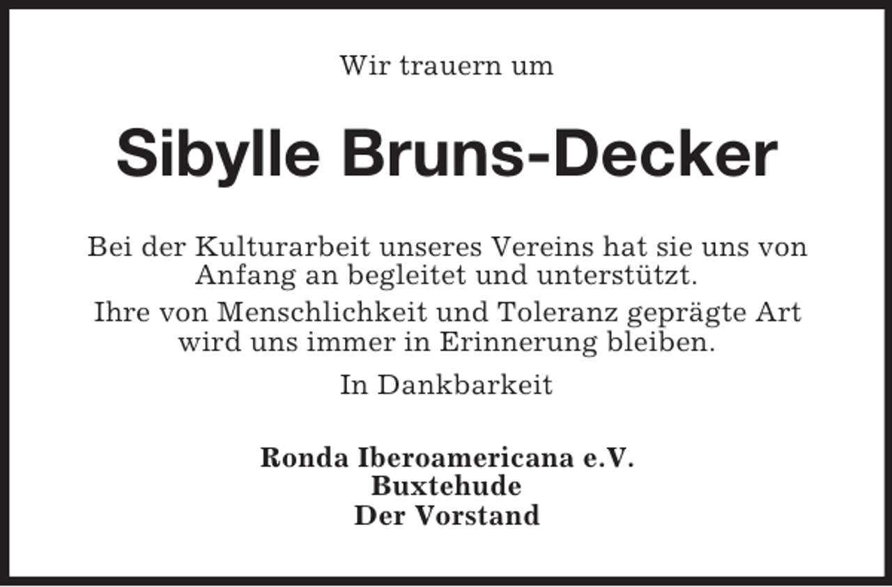 <p>Wir trauern um</p><p>Sibylle Bruns-Decker<br />Bei der Kulturarbeit unseres Vereins hat sie uns von<br />Anfang an begleitet und unterstützt.<br />Ihre von Menschlichkeit und Toleranz geprägte Art<br />wird uns immer in Erinnerung bleiben.<br />In Dankbarkeit<br />Ronda Iberoamericana e.V.<br />Buxtehude<br />Der Vorstand</p>