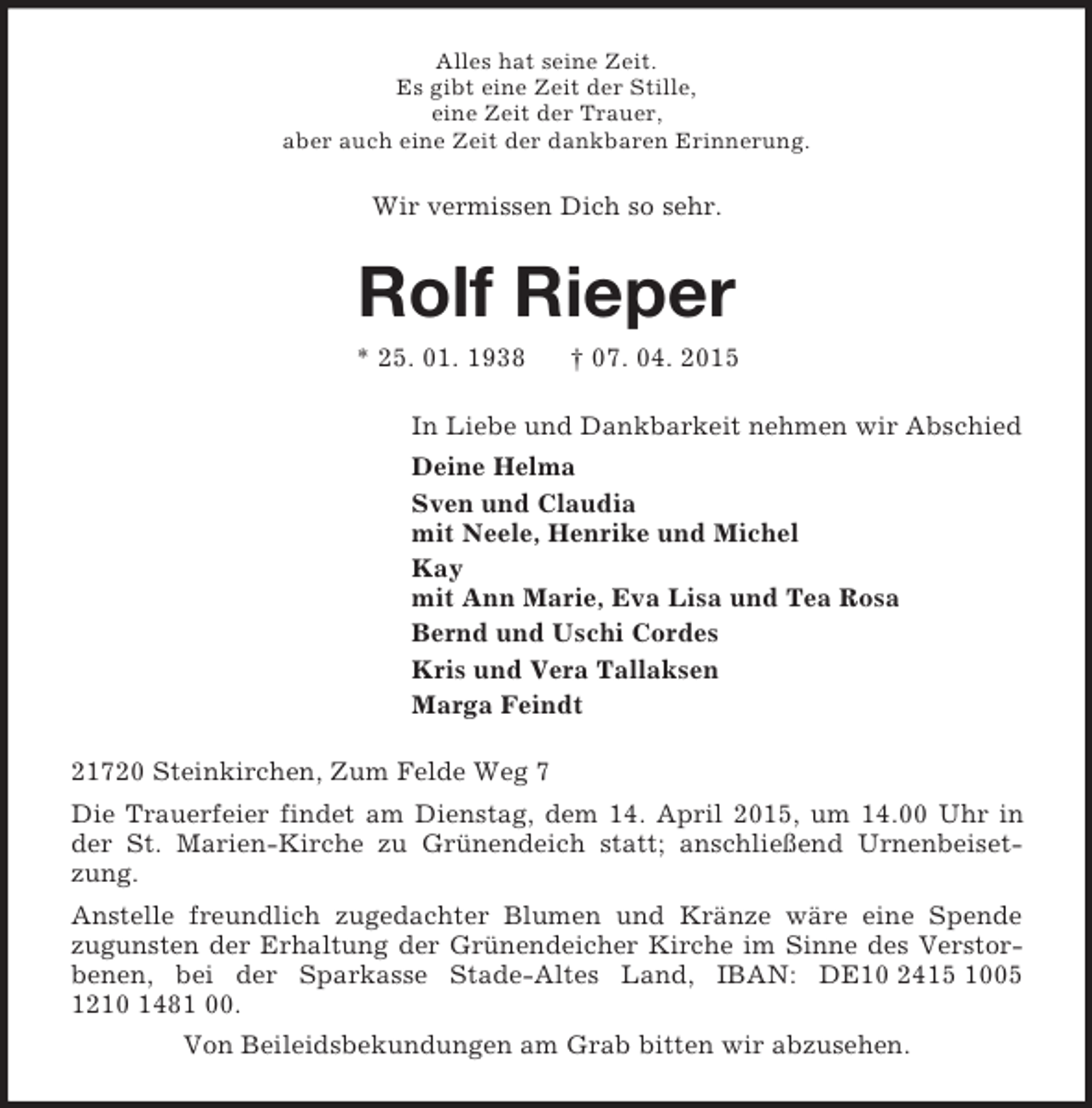<p>Alles hat seine Zeit.<br />Es gibt eine Zeit der Stille,<br />eine Zeit der Trauer,<br />aber auch eine Zeit der dankbaren Erinnerung.<br />Wir vermissen Dich so sehr.<br />Rolf Rieper<br />* 25. 01. 1938 † 07. 04. 2015<br />In Liebe und Dankbarkeit nehmen wir Abschied<br />Deine Helma<br />Sven und Claudia<br />mit Neele, Henrike und Michel<br />Kay<br />mit Ann Marie, Eva Lisa und Tea Rosa<br />Bernd und Uschi Cordes<br />Kris und Vera Tallaksen<br />Marga Feindt<br />21720 Steinkirchen, Zum Felde Weg 7<br />Die Trauerfeier findet am Dienstag, dem 14. April 2015, um 14.00 Uhr in der St. Marien-Kirche zu Grünendeich statt; anschließend Urnenbeisetzung.<br />Anstelle freundlich zugedachter Blumen und Kränze wäre eine Spende<br />zugunsten der Erhaltung der Grünendeicher Kirche im Sinne des Verstorbenen, bei der Sparkasse Stade-Altes Land, IBAN: DE10 2415 1005 1210 1481 00.<br />Von Beileidsbekundungen am Grab bitten wir abzusehen.</p>